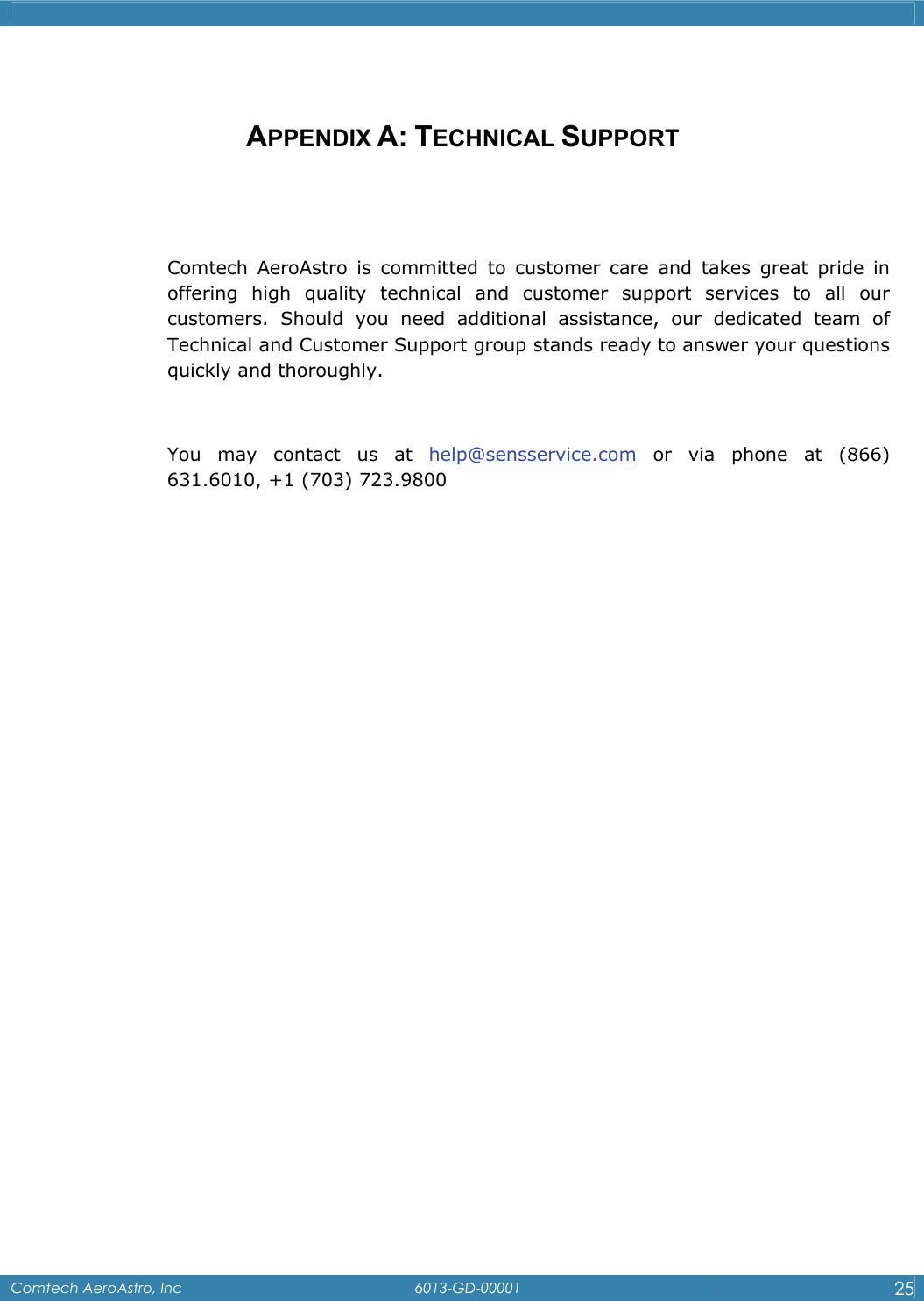    Comtech AeroAstro, Inc   6013-GD-00001  25   APPENDIX A: TECHNICAL SUPPORT   Comtech AeroAstro is committed to customer care and takes great pride in offering high quality technical and customer support services to all our customers. Should you need additional assistance, our dedicated team of Technical and Customer Support group stands ready to answer your questions quickly and thoroughly.   You may contact us at help@sensservice.com or via phone at (866) 631.6010, +1 (703) 723.9800 