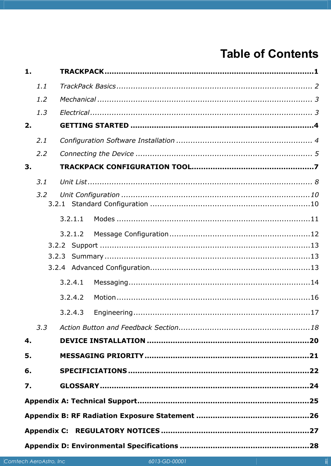    Comtech AeroAstro, Inc   6013-GD-00001  ii   Table of Contents 1. TRACKPACK.........................................................................................1 1.1 TrackPack Basics.................................................................................. 2 1.2 Mechanical .......................................................................................... 3 1.3 Electrical............................................................................................. 3 2. GETTING STARTED ..............................................................................4 2.1 Configuration Software Installation ......................................................... 4 2.2 Connecting the Device .......................................................................... 5 3. TRACKPACK CONFIGURATION TOOL....................................................7 3.1 Unit List.............................................................................................. 8 3.2 Unit Configuration ...............................................................................10 3.2.1 Standard Configuration ...................................................................10 3.2.1.1 Modes .................................................................................11 3.2.1.2 Message Configuration...........................................................12 3.2.2 Support ........................................................................................13 3.2.3 Summary ......................................................................................13 3.2.4 Advanced Configuration...................................................................13 3.2.4.1 Messaging............................................................................14 3.2.4.2 Motion.................................................................................16 3.2.4.3 Engineering..........................................................................17 3.3 Action Button and Feedback Section.......................................................18 4. DEVICE INSTALLATION .....................................................................20 5. MESSAGING PRIORITY......................................................................21 6. SPECIFICIATIONS .............................................................................22 7. GLOSSARY.........................................................................................24 Appendix A: Technical Support.........................................................................25 Appendix B: RF Radiation Exposure Statement ................................................26 Appendix C:   REGULATORY NOTICES ...............................................................27 Appendix D: Environmental Specifications .......................................................28 