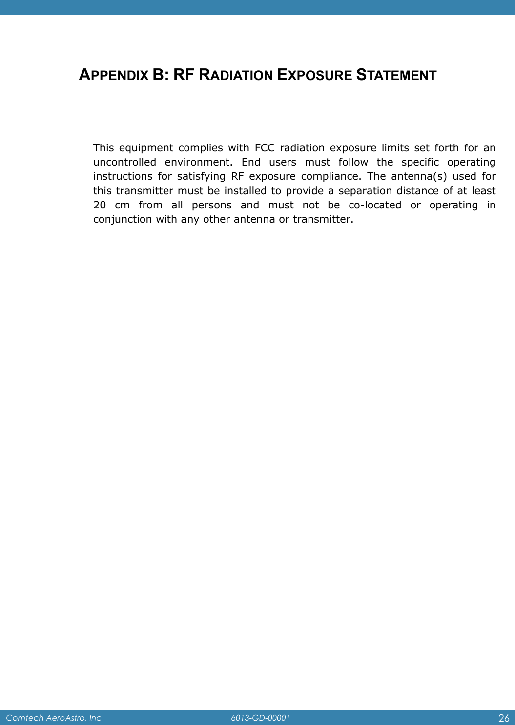    Comtech AeroAstro, Inc   6013-GD-00001  26   APPENDIX B: RF RADIATION EXPOSURE STATEMENT   This equipment complies with FCC radiation exposure limits set forth for an uncontrolled environment. End users must follow the specific operating instructions for satisfying RF exposure compliance. The antenna(s) used for this transmitter must be installed to provide a separation distance of at least 20 cm from all persons and must not be co-located or operating in conjunction with any other antenna or transmitter.                    