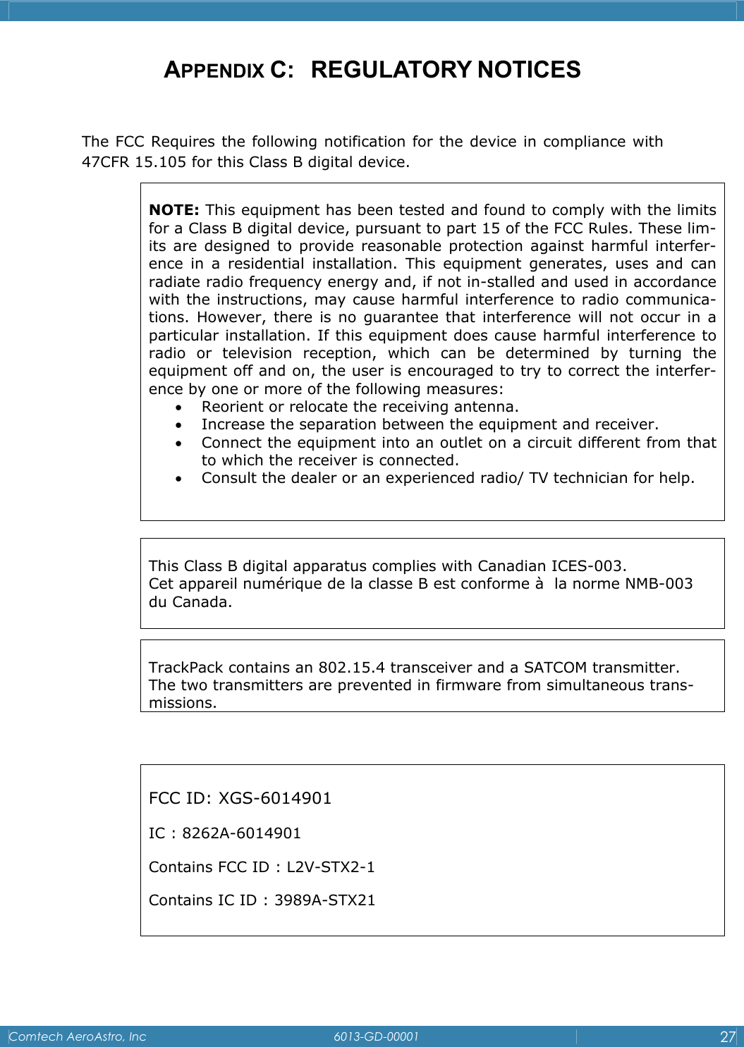    Comtech AeroAstro, Inc   6013-GD-00001  27  APPENDIX C:   REGULATORY NOTICES  The FCC Requires the following notification for the device in compliance with 47CFR 15.105 for this Class B digital device.                           NOTE: This equipment has been tested and found to comply with the limits for a Class B digital device, pursuant to part 15 of the FCC Rules. These lim-its are designed to provide reasonable protection against harmful interfer-ence in a residential installation. This equipment generates, uses and can radiate radio frequency energy and, if not in-stalled and used in accordance with the instructions, may cause harmful interference to radio communica-tions. However, there is no guarantee that interference will not occur in a particular installation. If this equipment does cause harmful interference to radio or television reception, which can be determined by turning the equipment off and on, the user is encouraged to try to correct the interfer-ence by one or more of the following measures:  &bull; Reorient or relocate the receiving antenna.  &bull; Increase the separation between the equipment and receiver.  &bull; Connect the equipment into an outlet on a circuit different from that to which the receiver is connected.  &bull; Consult the dealer or an experienced radio/ TV technician for help.   This Class B digital apparatus complies with Canadian ICES-003. Cet appareil num&eacute;rique de la classe B est conforme &agrave;  la norme NMB-003 du Canada.   FCC ID: XGS-6014901 IC : 8262A-6014901 Contains FCC ID : L2V-STX2-1 Contains IC ID : 3989A-STX21   TrackPack contains an 802.15.4 transceiver and a SATCOM transmitter.  The two transmitters are prevented in firmware from simultaneous trans-missions. 