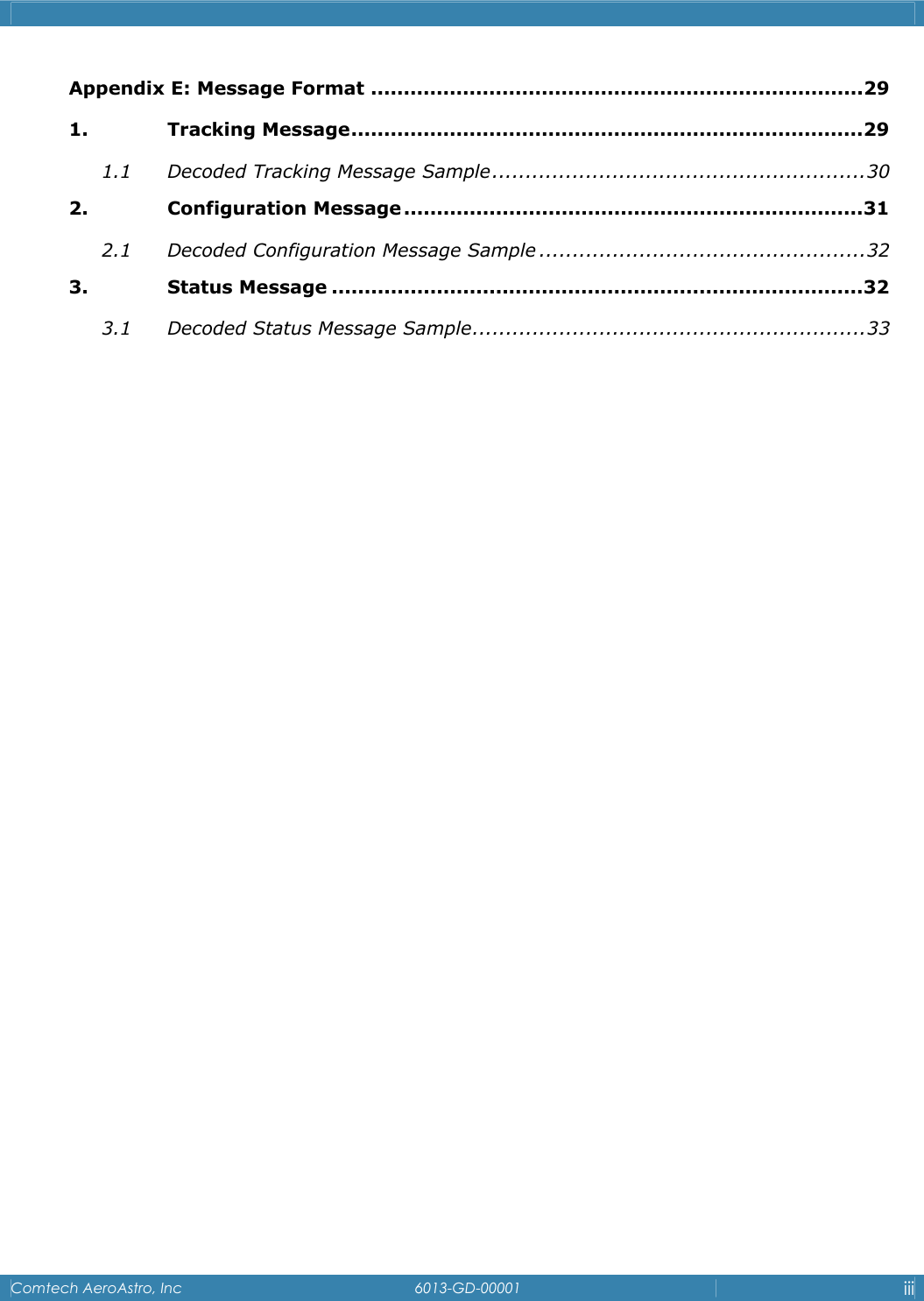    Comtech AeroAstro, Inc   6013-GD-00001  iii  Appendix E: Message Format ...........................................................................29 1. Tracking Message..............................................................................29 1.1 Decoded Tracking Message Sample........................................................30 2. Configuration Message ......................................................................31 2.1 Decoded Configuration Message Sample .................................................32 3. Status Message .................................................................................32 3.1 Decoded Status Message Sample...........................................................33 