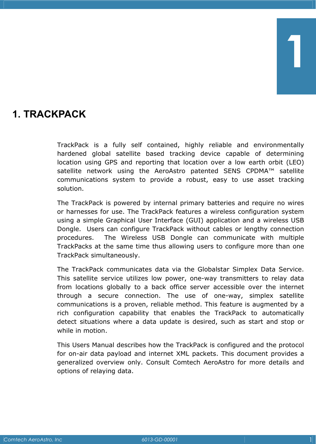    Comtech AeroAstro, Inc   6013-GD-00001  1        1. TRACKPACK  TrackPack is a fully self contained, highly reliable and environmentally hardened global satellite based tracking device capable of determining location using GPS and reporting that location over a low earth orbit (LEO) satellite network using the AeroAstro patented SENS CPDMA&trade; satellite communications system to provide a robust, easy to use asset tracking solution.   The TrackPack is powered by internal primary batteries and require no wires or harnesses for use. The TrackPack features a wireless configuration system using a simple Graphical User Interface (GUI) application and a wireless USB Dongle.  Users can configure TrackPack without cables or lengthy connection procedures.  The Wireless USB Dongle can communicate with multiple TrackPacks at the same time thus allowing users to configure more than one TrackPack simultaneously.   The TrackPack communicates data via the Globalstar Simplex Data Service. This satellite service utilizes low power, one-way transmitters to relay data from locations globally to a back office server accessible over the internet through a secure connection. The use of one-way, simplex satellite communications is a proven, reliable method. This feature is augmented by a rich configuration capability that enables the TrackPack to automatically detect situations where a data update is desired, such as start and stop or while in motion. This Users Manual describes how the TrackPack is configured and the protocol for on-air data payload and internet XML packets. This document provides a generalized overview only. Consult Comtech AeroAstro for more details and options of relaying data.    1 