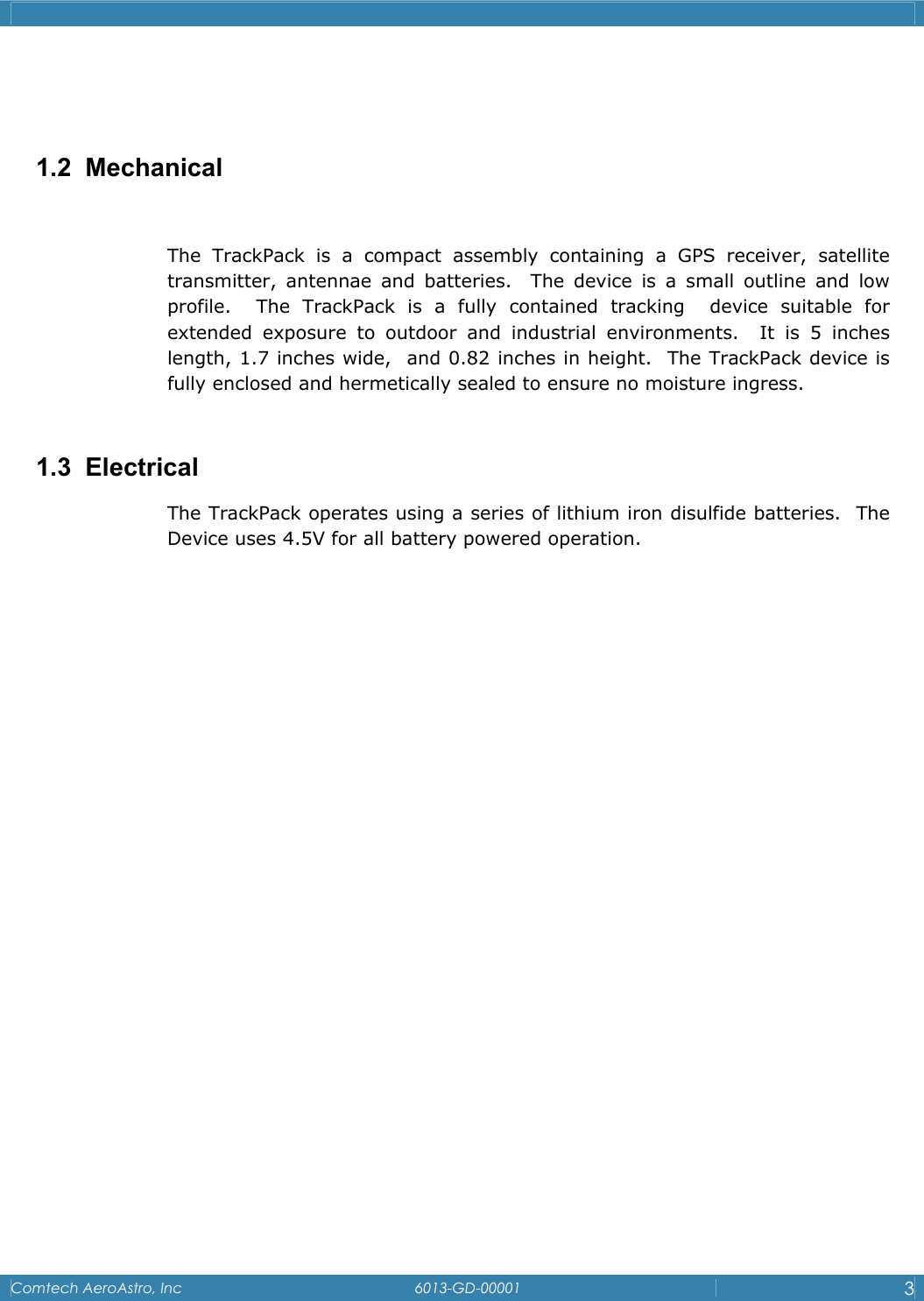    Comtech AeroAstro, Inc   6013-GD-00001  3    1.2 Mechanical  The TrackPack is a compact assembly containing a GPS receiver, satellite transmitter, antennae and batteries.  The device is a small outline and low profile.  The TrackPack is a fully contained tracking  device suitable for extended exposure to outdoor and industrial environments.  It is 5 inches length, 1.7 inches wide,  and 0.82 inches in height.  The TrackPack device is fully enclosed and hermetically sealed to ensure no moisture ingress.  1.3 Electrical The TrackPack operates using a series of lithium iron disulfide batteries.  The Device uses 4.5V for all battery powered operation.                