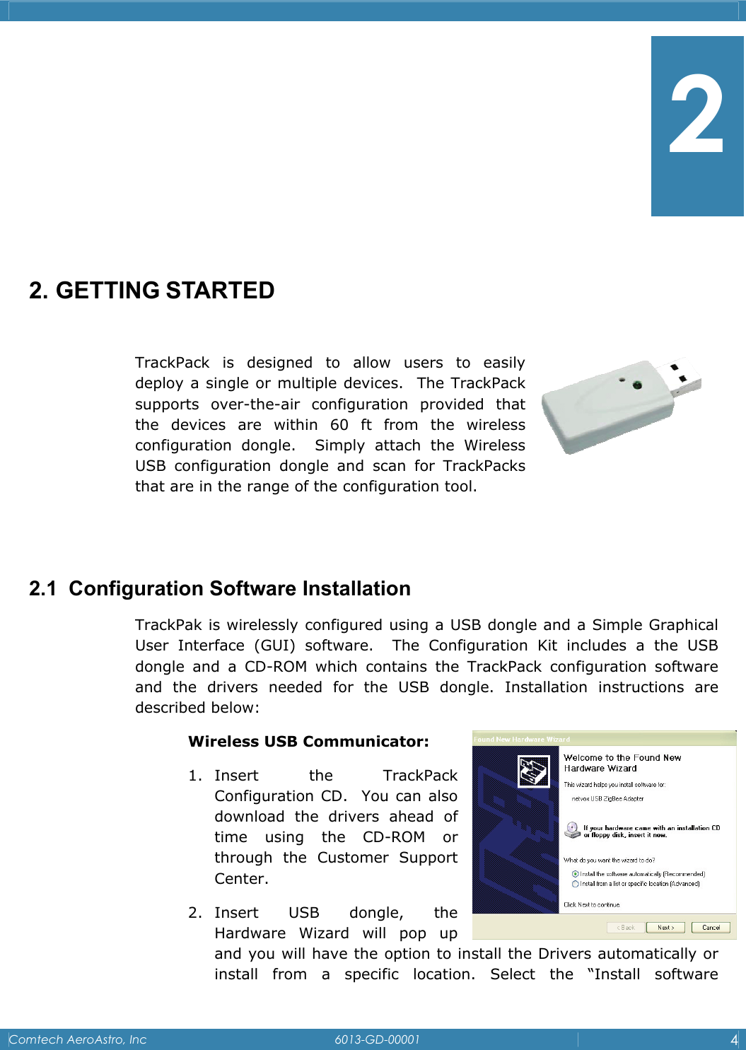    Comtech AeroAstro, Inc   6013-GD-00001  4       2. GETTING STARTED  TrackPack is designed to allow users to easily      deploy a single or multiple devices.  The TrackPack supports over-the-air configuration provided that the devices are within 60 ft from the wireless     configuration dongle.  Simply attach the Wireless USB configuration dongle and scan for TrackPacks that are in the range of the configuration tool.   2.1  Configuration Software Installation TrackPak is wirelessly configured using a USB dongle and a Simple Graphical User Interface (GUI) software.  The Configuration Kit includes a the USB dongle and a CD-ROM which contains the TrackPack configuration software and the drivers needed for the USB dongle. Installation instructions are described below:  Wireless USB Communicator: 1. Insert the TrackPack Configuration CD.  You can also download the drivers ahead of time using the CD-ROM or through the Customer Support Center.   2. Insert USB dongle, the Hardware Wizard will pop up and you will have the option to install the Drivers automatically or install from a specific location. Select the &ldquo;Install software 2 