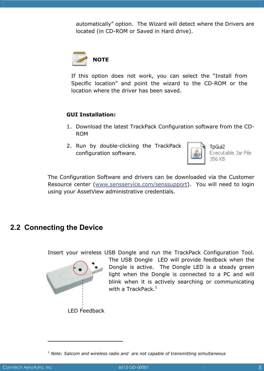    Comtech AeroAstro, Inc   6013-GD-00001  5  automatically&rdquo; option.  The Wizard will detect where the Drivers are located (in CD-ROM or Saved in Hard drive).    NOTE If this option does not work, you can select the &ldquo;Install from   Specific location&rdquo; and point the wizard to the CD-ROM or the   location where the driver has been saved.   GUI Installation: 1. Download the latest TrackPack Configuration software from the CD-ROM 2. Run by double-clicking the TrackPack configuration software.  The Configuration Software and drivers can be downloaded via the Customer Resource center (www.sensservice.com/senssupport).  You will need to login using your AssetView administrative credentials.     2.2  Connecting the Device  Insert your wireless USB Dongle and run the TrackPack Configuration Tool. The USB Dongle  LED will provide feedback when the Dongle is active.  The Dongle LED is a steady green light when the Dongle is connected to a PC and will blink when it is actively searching or communicating with a TrackPack.1                                          1 Note: Satcom and wireless radio and  are not capable of transmitting simultaneous LED Feedback 