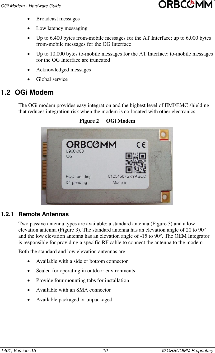 OGi Modem - Hardware Guide T401, Version .15                                                      10                                            &copy; ORBCOMM Proprietary  Broadcast messages  Low latency messaging  Up to 6,400 bytes from-mobile messages for the AT Interface; up to 6,000 bytes from-mobile messages for the OG Interface  Up to 10,000 bytes to-mobile messages for the AT Interface; to-mobile messages for the OG Interface are truncated  Acknowledged messages  Global service 1.2  OGi Modem The OGi modem provides easy integration and the highest level of EMI/EMC shielding that reduces integration risk when the modem is co-located with other electronics.  Figure 2  OGi Modem  1.2.1  Remote Antennas Two passive antenna types are available: a standard antenna (Figure 3) and a low elevation antenna (Figure 3). The standard antenna has an elevation angle of 20 to 90&deg; and the low elevation antenna has an elevation angle of -15 to 90&deg;. The OEM Integrator is responsible for providing a specific RF cable to connect the antenna to the modem. Both the standard and low elevation antennas are:  Available with a side or bottom connector   Sealed for operating in outdoor environments   Provide four mounting tabs for installation  Available with an SMA connector  Available packaged or unpackaged 