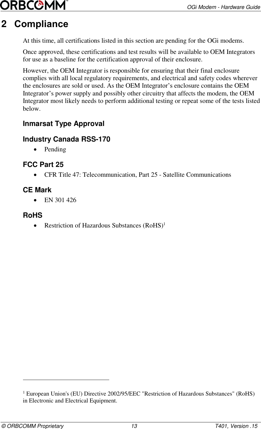        OGi Modem - Hardware Guide &copy; ORBCOMM Proprietary                                             13                                                    T401, Version .15 2  Compliance  At this time, all certifications listed in this section are pending for the OGi modems. Once approved, these certifications and test results will be available to OEM Integrators for use as a baseline for the certification approval of their enclosure.  However, the OEM Integrator is responsible for ensuring that their final enclosure complies with all local regulatory requirements, and electrical and safety codes wherever the enclosures are sold or used. As the OEM Integrator&rsquo;s enclosure contains the OEM Integrator&rsquo;s power supply and possibly other circuitry that affects the modem, the OEM Integrator most likely needs to perform additional testing or repeat some of the tests listed below.  Inmarsat Type Approval Industry Canada RSS-170  Pending FCC Part 25  CFR Title 47: Telecommunication, Part 25 - Satellite Communications CE Mark  EN 301 426 RoHS  Restriction of Hazardous Substances (RoHS)1                                                        1 European Union's (EU) Directive 2002/95/EEC "Restriction of Hazardous Substances" (RoHS) in Electronic and Electrical Equipment. 