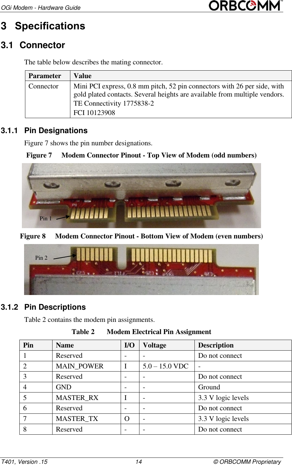 OGi Modem - Hardware Guide T401, Version .15                                                      14                                            &copy; ORBCOMM Proprietary 3  Specifications 3.1  Connector The table below describes the mating connector. Parameter Value Connector Mini PCI express, 0.8 mm pitch, 52 pin connectors with 26 per side, with gold plated contacts. Several heights are available from multiple vendors. TE Connectivity 1775838-2 FCI 10123908 3.1.1  Pin Designations Figure 7 shows the pin number designations.  Figure 7  Modem Connector Pinout - Top View of Modem (odd numbers)  Figure 8  Modem Connector Pinout - Bottom View of Modem (even numbers)  3.1.2  Pin Descriptions Table 2 contains the modem pin assignments. Table 2  Modem Electrical Pin Assignment Pin Name I/O Voltage Description 1 Reserved - - Do not connect 2 MAIN_POWER I 5.0 &ndash; 15.0 VDC - 3 Reserved - - Do not connect 4 GND - - Ground 5 MASTER_RX I  - 3.3 V logic levels 6 Reserved - - Do not connect 7 MASTER_TX O - 3.3 V logic levels 8 Reserved - - Do not connect Pin 1 Pin 2 