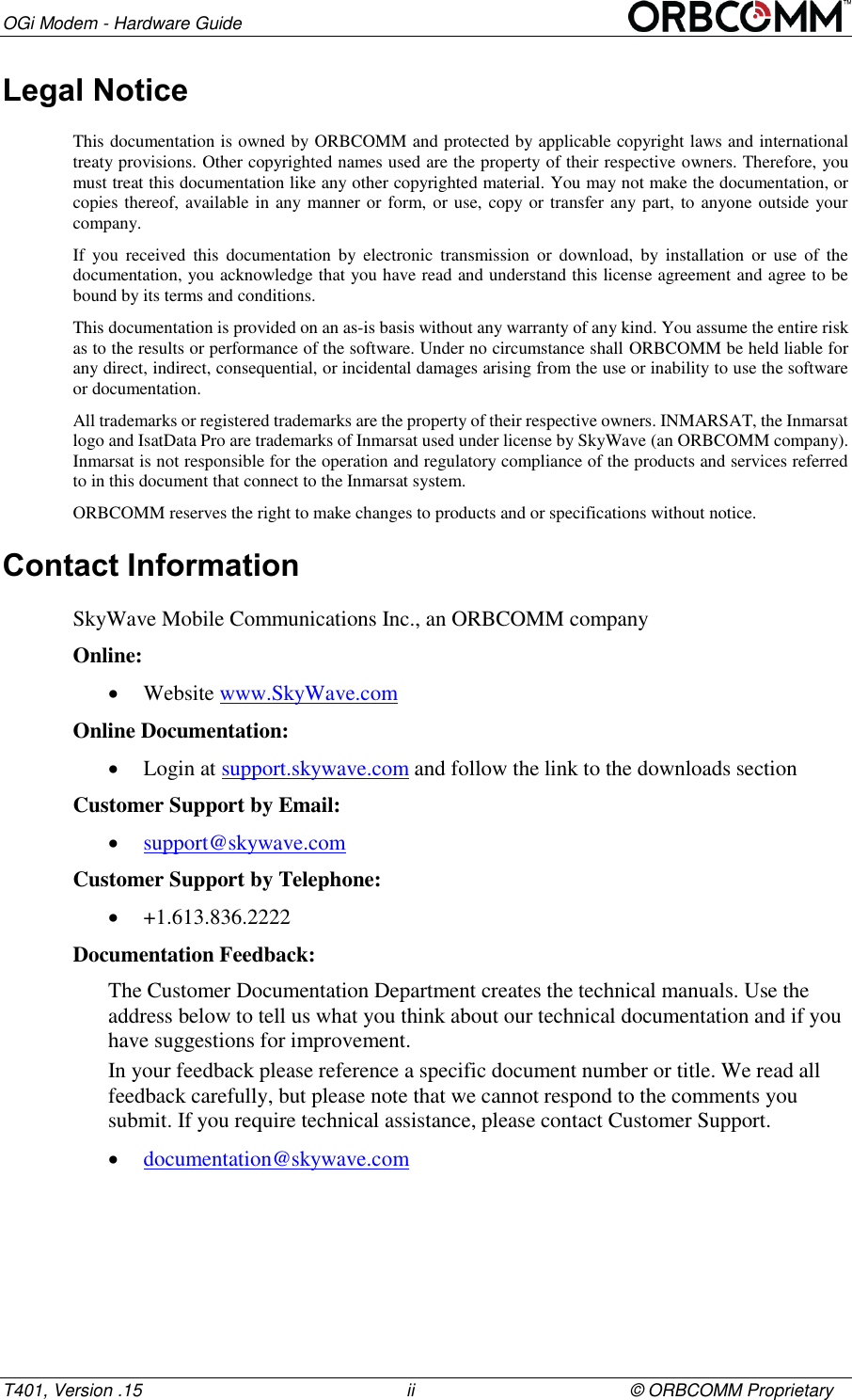 OGi Modem - Hardware Guide T401, Version .15                                                      ii                                            &copy; ORBCOMM Proprietary Legal Notice This documentation is owned by ORBCOMM and protected by applicable copyright laws and international treaty provisions. Other copyrighted names used are the property of their respective owners. Therefore, you must treat this documentation like any other copyrighted material. You may not make the documentation, or copies thereof, available in any manner or form, or use, copy or transfer any part, to anyone outside your company. If  you  received  this  documentation  by  electronic  transmission  or  download,  by  installation  or  use  of  the documentation, you acknowledge that you have read and understand this license agreement and agree to be bound by its terms and conditions. This documentation is provided on an as-is basis without any warranty of any kind. You assume the entire risk as to the results or performance of the software. Under no circumstance shall ORBCOMM be held liable for any direct, indirect, consequential, or incidental damages arising from the use or inability to use the software or documentation. All trademarks or registered trademarks are the property of their respective owners. INMARSAT, the Inmarsat logo and IsatData Pro are trademarks of Inmarsat used under license by SkyWave (an ORBCOMM company). Inmarsat is not responsible for the operation and regulatory compliance of the products and services referred to in this document that connect to the Inmarsat system.  ORBCOMM reserves the right to make changes to products and or specifications without notice. Contact Information SkyWave Mobile Communications Inc., an ORBCOMM company Online:  Website www.SkyWave.com  Online Documentation:  Login at support.skywave.com and follow the link to the downloads section Customer Support by Email:  support@skywave.com  Customer Support by Telephone:  +1.613.836.2222 Documentation Feedback: The Customer Documentation Department creates the technical manuals. Use the address below to tell us what you think about our technical documentation and if you have suggestions for improvement.  In your feedback please reference a specific document number or title. We read all feedback carefully, but please note that we cannot respond to the comments you submit. If you require technical assistance, please contact Customer Support.  documentation@skywave.com    