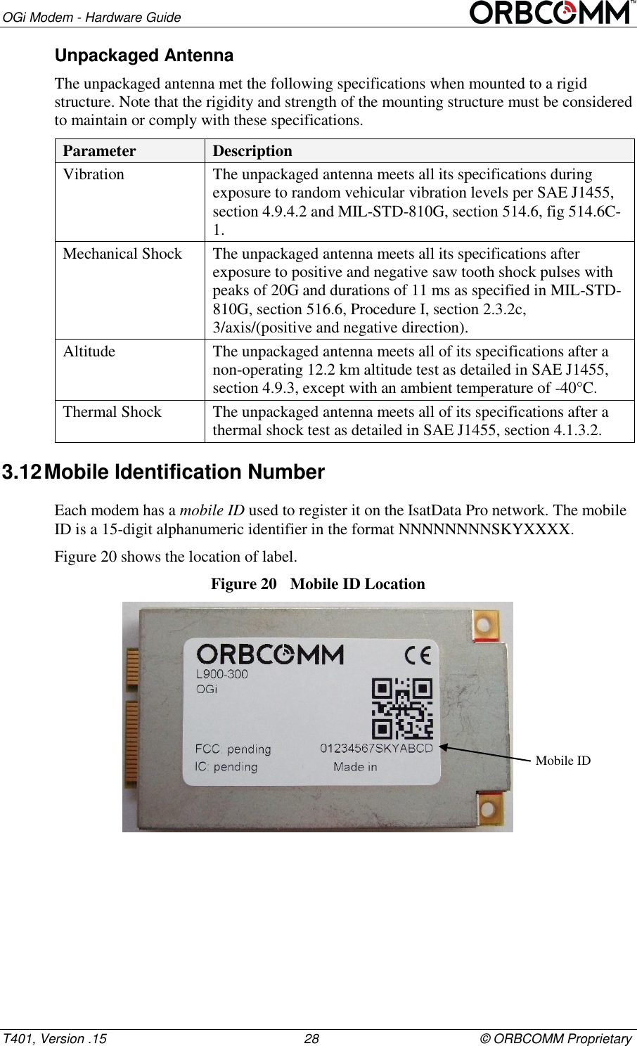 OGi Modem - Hardware Guide T401, Version .15                                                      28                                            &copy; ORBCOMM Proprietary Unpackaged Antenna The unpackaged antenna met the following specifications when mounted to a rigid structure. Note that the rigidity and strength of the mounting structure must be considered to maintain or comply with these specifications. Parameter Description Vibration The unpackaged antenna meets all its specifications during exposure to random vehicular vibration levels per SAE J1455, section 4.9.4.2 and MIL-STD-810G, section 514.6, fig 514.6C-1. Mechanical Shock The unpackaged antenna meets all its specifications after exposure to positive and negative saw tooth shock pulses with peaks of 20G and durations of 11 ms as specified in MIL-STD-810G, section 516.6, Procedure I, section 2.3.2c, 3/axis/(positive and negative direction). Altitude The unpackaged antenna meets all of its specifications after a non-operating 12.2 km altitude test as detailed in SAE J1455, section 4.9.3, except with an ambient temperature of -40&deg;C. Thermal Shock The unpackaged antenna meets all of its specifications after a thermal shock test as detailed in SAE J1455, section 4.1.3.2. 3.12 Mobile Identification Number Each modem has a mobile ID used to register it on the IsatData Pro network. The mobile ID is a 15-digit alphanumeric identifier in the format NNNNNNNNSKYXXXX. Figure 20 shows the location of label. Figure 20  Mobile ID Location  Mobile ID 