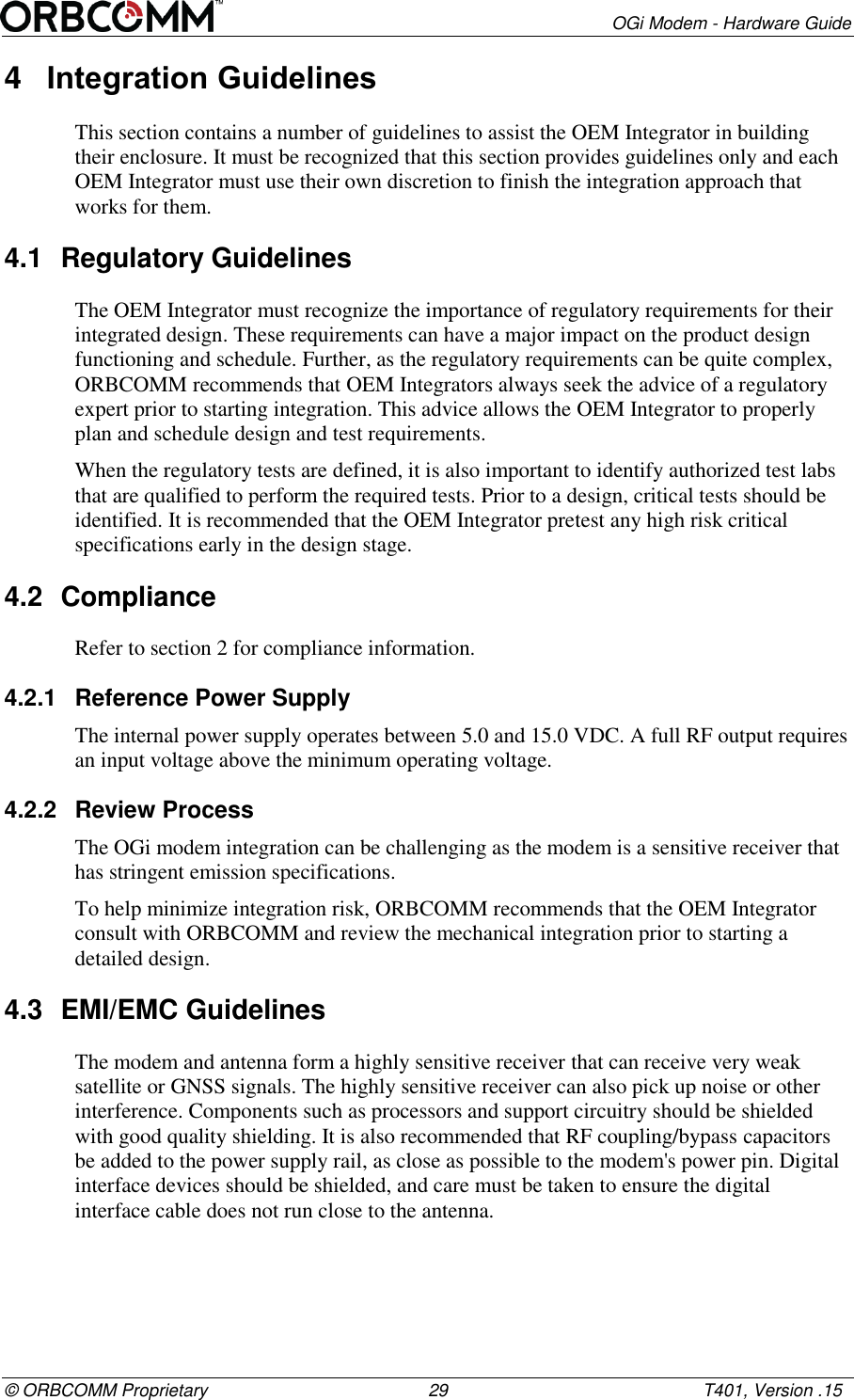        OGi Modem - Hardware Guide &copy; ORBCOMM Proprietary                                             29                                                    T401, Version .15 4  Integration Guidelines This section contains a number of guidelines to assist the OEM Integrator in building their enclosure. It must be recognized that this section provides guidelines only and each OEM Integrator must use their own discretion to finish the integration approach that works for them.  4.1  Regulatory Guidelines The OEM Integrator must recognize the importance of regulatory requirements for their integrated design. These requirements can have a major impact on the product design functioning and schedule. Further, as the regulatory requirements can be quite complex, ORBCOMM recommends that OEM Integrators always seek the advice of a regulatory expert prior to starting integration. This advice allows the OEM Integrator to properly plan and schedule design and test requirements. When the regulatory tests are defined, it is also important to identify authorized test labs that are qualified to perform the required tests. Prior to a design, critical tests should be identified. It is recommended that the OEM Integrator pretest any high risk critical specifications early in the design stage. 4.2  Compliance Refer to section 2 for compliance information. 4.2.1  Reference Power Supply The internal power supply operates between 5.0 and 15.0 VDC. A full RF output requires an input voltage above the minimum operating voltage. 4.2.2  Review Process The OGi modem integration can be challenging as the modem is a sensitive receiver that has stringent emission specifications. To help minimize integration risk, ORBCOMM recommends that the OEM Integrator consult with ORBCOMM and review the mechanical integration prior to starting a detailed design. 4.3  EMI/EMC Guidelines The modem and antenna form a highly sensitive receiver that can receive very weak satellite or GNSS signals. The highly sensitive receiver can also pick up noise or other interference. Components such as processors and support circuitry should be shielded with good quality shielding. It is also recommended that RF coupling/bypass capacitors be added to the power supply rail, as close as possible to the modem's power pin. Digital interface devices should be shielded, and care must be taken to ensure the digital interface cable does not run close to the antenna. 