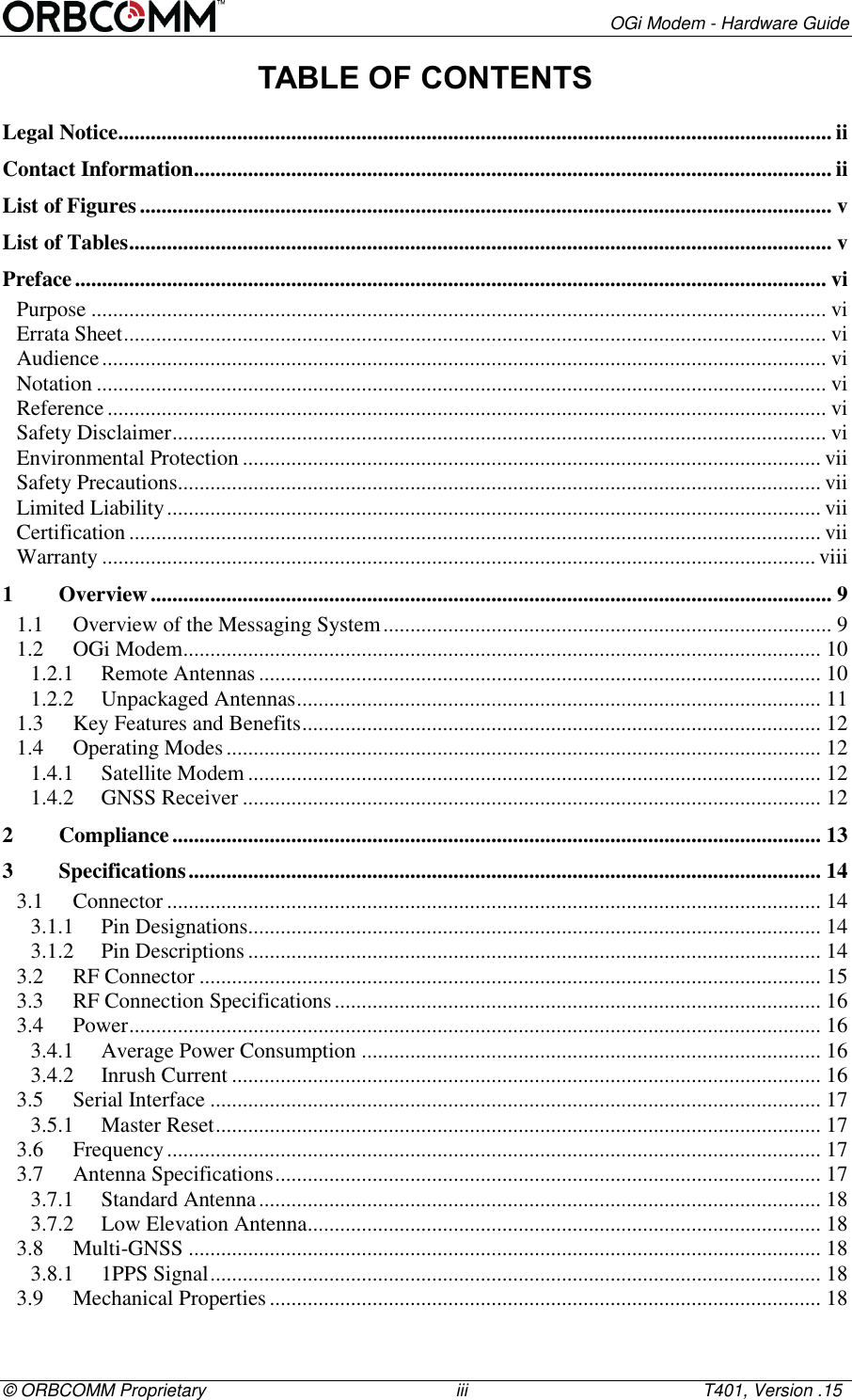        OGi Modem - Hardware Guide &copy; ORBCOMM Proprietary                                                   iii                                                T401, Version .15 TABLE OF CONTENTS Legal Notice .................................................................................................................................... ii Contact Information ...................................................................................................................... ii List of Figures ................................................................................................................................ v List of Tables .................................................................................................................................. v Preface ........................................................................................................................................... vi Purpose ........................................................................................................................................ vi Errata Sheet .................................................................................................................................. vi Audience ...................................................................................................................................... vi Notation ....................................................................................................................................... vi Reference ..................................................................................................................................... vi Safety Disclaimer ......................................................................................................................... vi Environmental Protection ........................................................................................................... vii Safety Precautions....................................................................................................................... vii Limited Liability ......................................................................................................................... vii Certification ................................................................................................................................ vii Warranty .................................................................................................................................... viii 1 Overview .............................................................................................................................. 9 1.1 Overview of the Messaging System ................................................................................... 9 1.2 OGi Modem ...................................................................................................................... 10 1.2.1 Remote Antennas ........................................................................................................ 10 1.2.2 Unpackaged Antennas ................................................................................................. 11 1.3 Key Features and Benefits ................................................................................................ 12 1.4 Operating Modes .............................................................................................................. 12 1.4.1 Satellite Modem .......................................................................................................... 12 1.4.2 GNSS Receiver ........................................................................................................... 12 2 Compliance ........................................................................................................................ 13 3 Specifications ..................................................................................................................... 14 3.1 Connector ......................................................................................................................... 14 3.1.1 Pin Designations.......................................................................................................... 14 3.1.2 Pin Descriptions .......................................................................................................... 14 3.2 RF Connector ................................................................................................................... 15 3.3 RF Connection Specifications .......................................................................................... 16 3.4 Power ................................................................................................................................ 16 3.4.1 Average Power Consumption ..................................................................................... 16 3.4.2 Inrush Current ............................................................................................................. 16 3.5 Serial Interface ................................................................................................................. 17 3.5.1 Master Reset ................................................................................................................ 17 3.6 Frequency ......................................................................................................................... 17 3.7 Antenna Specifications ..................................................................................................... 17 3.7.1 Standard Antenna ........................................................................................................ 18 3.7.2 Low Elevation Antenna ............................................................................................... 18 3.8 Multi-GNSS ..................................................................................................................... 18 3.8.1 1PPS Signal ................................................................................................................. 18 3.9 Mechanical Properties ...................................................................................................... 18 