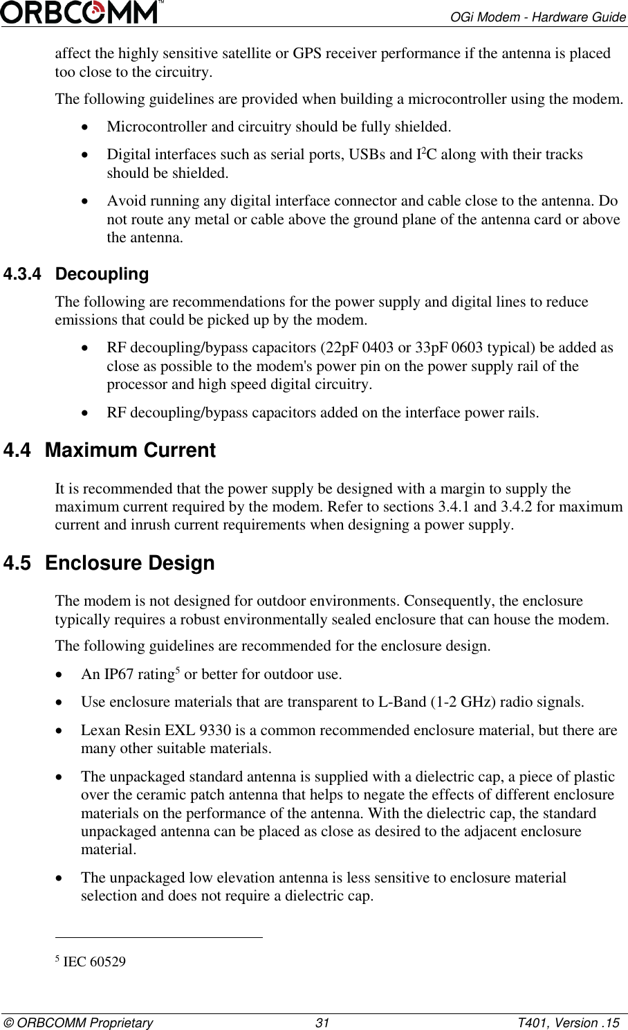       OGi Modem - Hardware Guide &copy; ORBCOMM Proprietary                                             31                                                    T401, Version .15 affect the highly sensitive satellite or GPS receiver performance if the antenna is placed too close to the circuitry.  The following guidelines are provided when building a microcontroller using the modem.  Microcontroller and circuitry should be fully shielded.  Digital interfaces such as serial ports, USBs and I2C along with their tracks should be shielded.  Avoid running any digital interface connector and cable close to the antenna. Do not route any metal or cable above the ground plane of the antenna card or above the antenna. 4.3.4  Decoupling The following are recommendations for the power supply and digital lines to reduce emissions that could be picked up by the modem.  RF decoupling/bypass capacitors (22pF 0403 or 33pF 0603 typical) be added as close as possible to the modem's power pin on the power supply rail of the processor and high speed digital circuitry.  RF decoupling/bypass capacitors added on the interface power rails. 4.4  Maximum Current  It is recommended that the power supply be designed with a margin to supply the maximum current required by the modem. Refer to sections 3.4.1 and 3.4.2 for maximum current and inrush current requirements when designing a power supply. 4.5  Enclosure Design The modem is not designed for outdoor environments. Consequently, the enclosure typically requires a robust environmentally sealed enclosure that can house the modem. The following guidelines are recommended for the enclosure design.  An IP67 rating5 or better for outdoor use.  Use enclosure materials that are transparent to L-Band (1-2 GHz) radio signals.  Lexan Resin EXL 9330 is a common recommended enclosure material, but there are many other suitable materials.  The unpackaged standard antenna is supplied with a dielectric cap, a piece of plastic over the ceramic patch antenna that helps to negate the effects of different enclosure materials on the performance of the antenna. With the dielectric cap, the standard unpackaged antenna can be placed as close as desired to the adjacent enclosure material.   The unpackaged low elevation antenna is less sensitive to enclosure material selection and does not require a dielectric cap.                                                        5 IEC 60529 