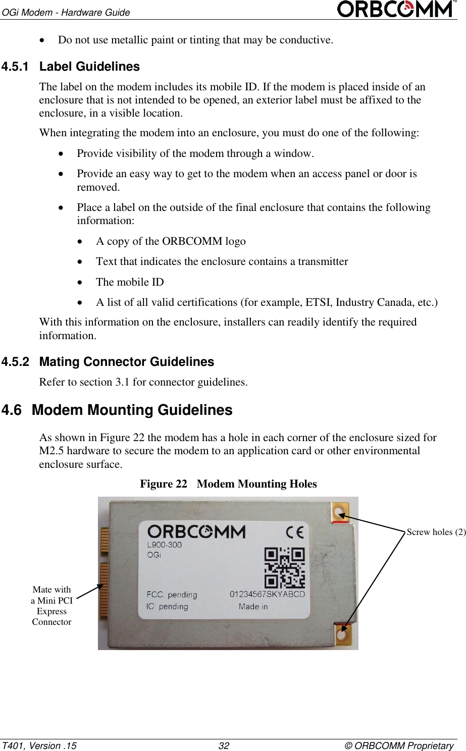 OGi Modem - Hardware Guide T401, Version .15                                                      32                                            &copy; ORBCOMM Proprietary  Do not use metallic paint or tinting that may be conductive. 4.5.1  Label Guidelines The label on the modem includes its mobile ID. If the modem is placed inside of an enclosure that is not intended to be opened, an exterior label must be affixed to the enclosure, in a visible location. When integrating the modem into an enclosure, you must do one of the following:  Provide visibility of the modem through a window.  Provide an easy way to get to the modem when an access panel or door is removed.  Place a label on the outside of the final enclosure that contains the following information:  A copy of the ORBCOMM logo   Text that indicates the enclosure contains a transmitter  The mobile ID   A list of all valid certifications (for example, ETSI, Industry Canada, etc.) With this information on the enclosure, installers can readily identify the required information. 4.5.2  Mating Connector Guidelines Refer to section 3.1 for connector guidelines. 4.6  Modem Mounting Guidelines  As shown in Figure 22 the modem has a hole in each corner of the enclosure sized for M2.5 hardware to secure the modem to an application card or other environmental enclosure surface. Figure 22  Modem Mounting Holes  Screw holes (2) Mate with a Mini PCI Express Connector  