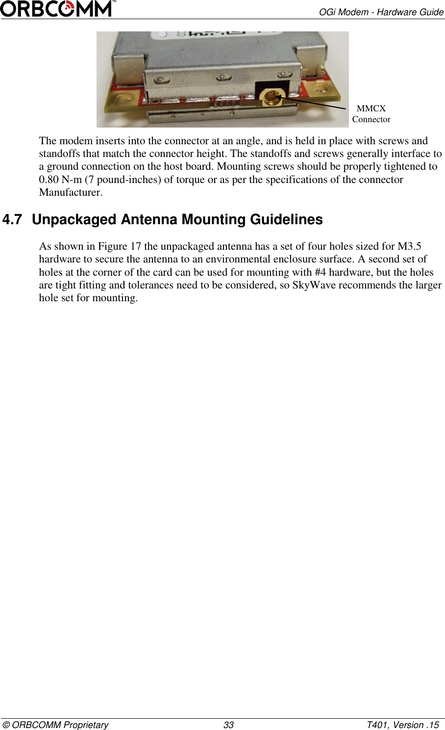        OGi Modem - Hardware Guide &copy; ORBCOMM Proprietary                                             33                                                    T401, Version .15  The modem inserts into the connector at an angle, and is held in place with screws and standoffs that match the connector height. The standoffs and screws generally interface to a ground connection on the host board. Mounting screws should be properly tightened to 0.80 N-m (7 pound-inches) of torque or as per the specifications of the connector Manufacturer. 4.7  Unpackaged Antenna Mounting Guidelines As shown in Figure 17 the unpackaged antenna has a set of four holes sized for M3.5 hardware to secure the antenna to an environmental enclosure surface. A second set of holes at the corner of the card can be used for mounting with #4 hardware, but the holes are tight fitting and tolerances need to be considered, so SkyWave recommends the larger hole set for mounting. MMCX Connector  