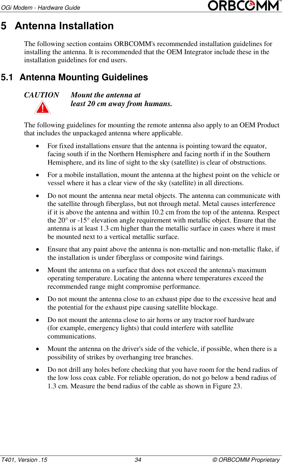 OGi Modem - Hardware Guide T401, Version .15                                                      34                                            &copy; ORBCOMM Proprietary 5  Antenna Installation The following section contains ORBCOMM's recommended installation guidelines for installing the antenna. It is recommended that the OEM Integrator include these in the installation guidelines for end users. 5.1  Antenna Mounting Guidelines  CAUTION Mount the antenna at  least 20 cm away from humans.  The following guidelines for mounting the remote antenna also apply to an OEM Product that includes the unpackaged antenna where applicable.  For fixed installations ensure that the antenna is pointing toward the equator, facing south if in the Northern Hemisphere and facing north if in the Southern Hemisphere, and its line of sight to the sky (satellite) is clear of obstructions.  For a mobile installation, mount the antenna at the highest point on the vehicle or vessel where it has a clear view of the sky (satellite) in all directions.  Do not mount the antenna near metal objects. The antenna can communicate with the satellite through fiberglass, but not through metal. Metal causes interference if it is above the antenna and within 10.2 cm from the top of the antenna. Respect the 20&deg; or -15&deg; elevation angle requirement with metallic object. Ensure that the antenna is at least 1.3 cm higher than the metallic surface in cases where it must be mounted next to a vertical metallic surface.  Ensure that any paint above the antenna is non-metallic and non-metallic flake, if the installation is under fiberglass or composite wind fairings.  Mount the antenna on a surface that does not exceed the antenna's maximum operating temperature. Locating the antenna where temperatures exceed the recommended range might compromise performance.  Do not mount the antenna close to an exhaust pipe due to the excessive heat and the potential for the exhaust pipe causing satellite blockage.  Do not mount the antenna close to air horns or any tractor roof hardware  (for example, emergency lights) that could interfere with satellite communications.  Mount the antenna on the driver's side of the vehicle, if possible, when there is a possibility of strikes by overhanging tree branches.  Do not drill any holes before checking that you have room for the bend radius of the low loss coax cable. For reliable operation, do not go below a bend radius of  1.3 cm. Measure the bend radius of the cable as shown in Figure 23. 