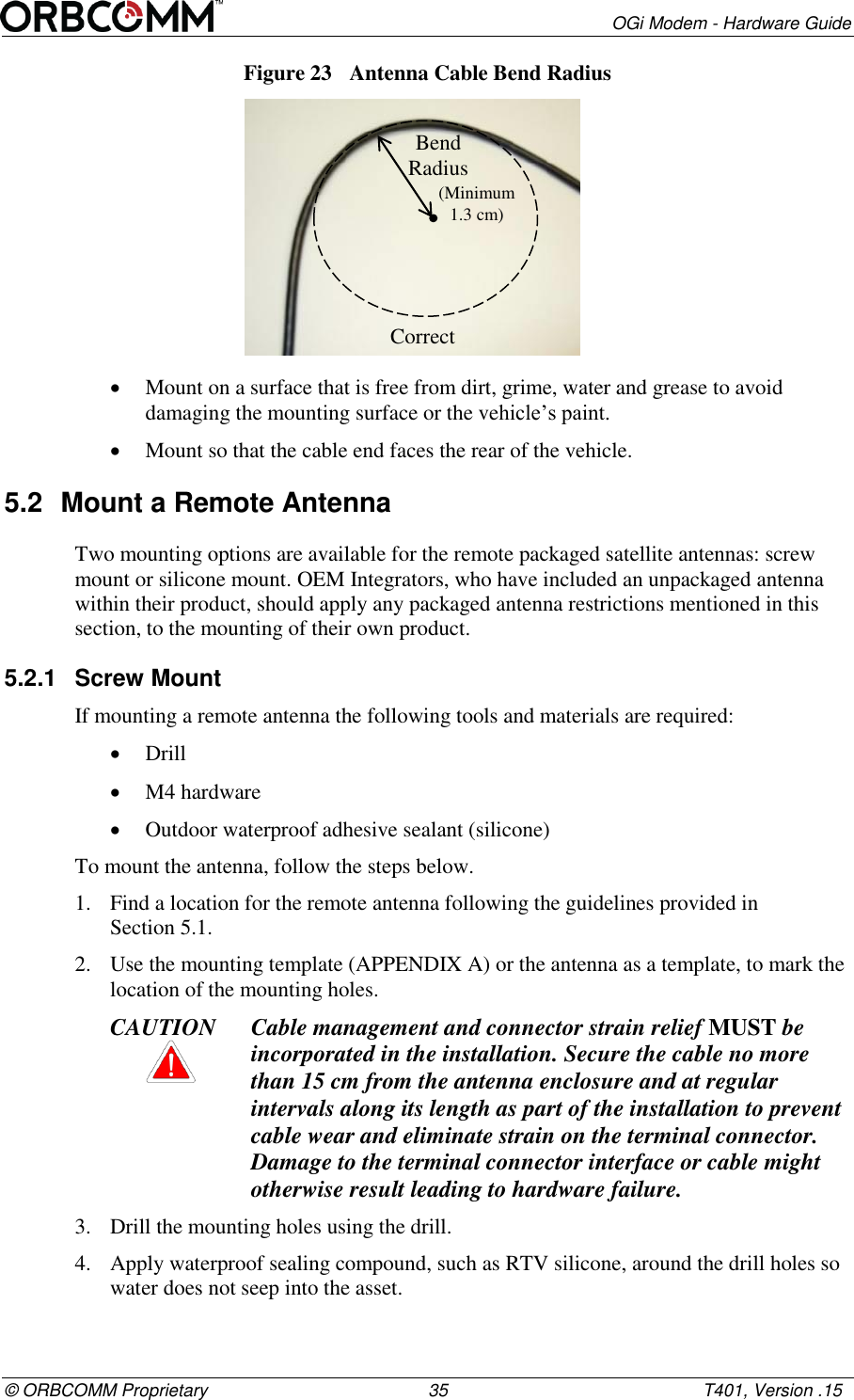        OGi Modem - Hardware Guide &copy; ORBCOMM Proprietary                                             35                                                    T401, Version .15 Figure 23  Antenna Cable Bend Radius   Mount on a surface that is free from dirt, grime, water and grease to avoid damaging the mounting surface or the vehicle&rsquo;s paint.  Mount so that the cable end faces the rear of the vehicle. 5.2  Mount a Remote Antenna  Two mounting options are available for the remote packaged satellite antennas: screw mount or silicone mount. OEM Integrators, who have included an unpackaged antenna within their product, should apply any packaged antenna restrictions mentioned in this section, to the mounting of their own product. 5.2.1  Screw Mount If mounting a remote antenna the following tools and materials are required:  Drill  M4 hardware   Outdoor waterproof adhesive sealant (silicone) To mount the antenna, follow the steps below. 1. Find a location for the remote antenna following the guidelines provided in  Section 5.1. 2. Use the mounting template (APPENDIX A) or the antenna as a template, to mark the location of the mounting holes. CAUTION Cable management and connector strain relief MUST be incorporated in the installation. Secure the cable no more than 15 cm from the antenna enclosure and at regular intervals along its length as part of the installation to prevent cable wear and eliminate strain on the terminal connector. Damage to the terminal connector interface or cable might otherwise result leading to hardware failure. 3. Drill the mounting holes using the drill. 4. Apply waterproof sealing compound, such as RTV silicone, around the drill holes so water does not seep into the asset. Bend Radius  Correct (Minimum 1.3 cm)  