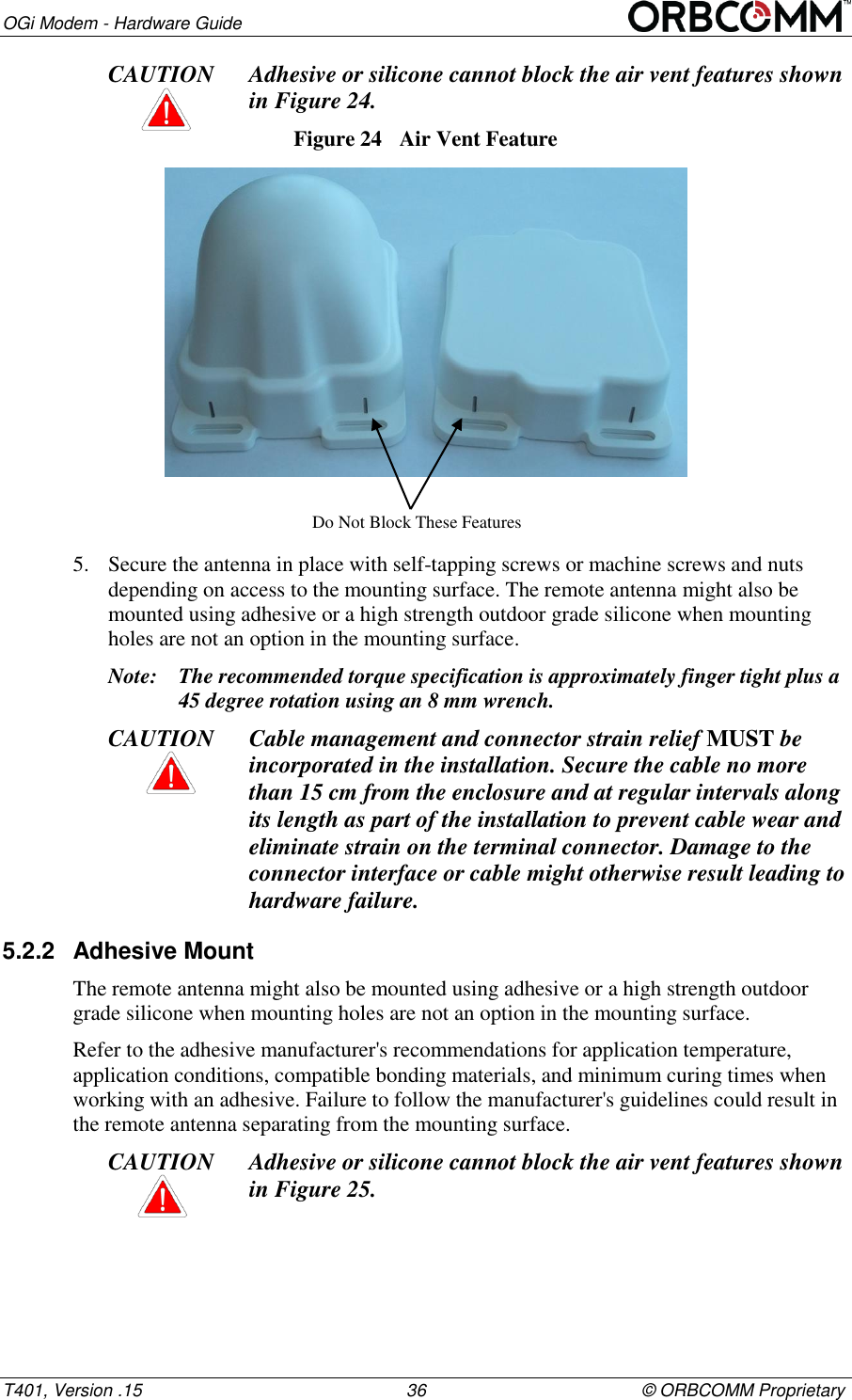 OGi Modem - Hardware Guide T401, Version .15                                                      36                                            &copy; ORBCOMM Proprietary CAUTION Adhesive or silicone cannot block the air vent features shown  in Figure 24. Figure 24  Air Vent Feature  5. Secure the antenna in place with self-tapping screws or machine screws and nuts depending on access to the mounting surface. The remote antenna might also be mounted using adhesive or a high strength outdoor grade silicone when mounting holes are not an option in the mounting surface. Note: The recommended torque specification is approximately finger tight plus a 45 degree rotation using an 8 mm wrench. CAUTION Cable management and connector strain relief MUST be incorporated in the installation. Secure the cable no more than 15 cm from the enclosure and at regular intervals along its length as part of the installation to prevent cable wear and eliminate strain on the terminal connector. Damage to the connector interface or cable might otherwise result leading to hardware failure. 5.2.2  Adhesive Mount The remote antenna might also be mounted using adhesive or a high strength outdoor grade silicone when mounting holes are not an option in the mounting surface. Refer to the adhesive manufacturer's recommendations for application temperature, application conditions, compatible bonding materials, and minimum curing times when working with an adhesive. Failure to follow the manufacturer's guidelines could result in the remote antenna separating from the mounting surface. CAUTION Adhesive or silicone cannot block the air vent features shown  in Figure 25. Do Not Block These Features 