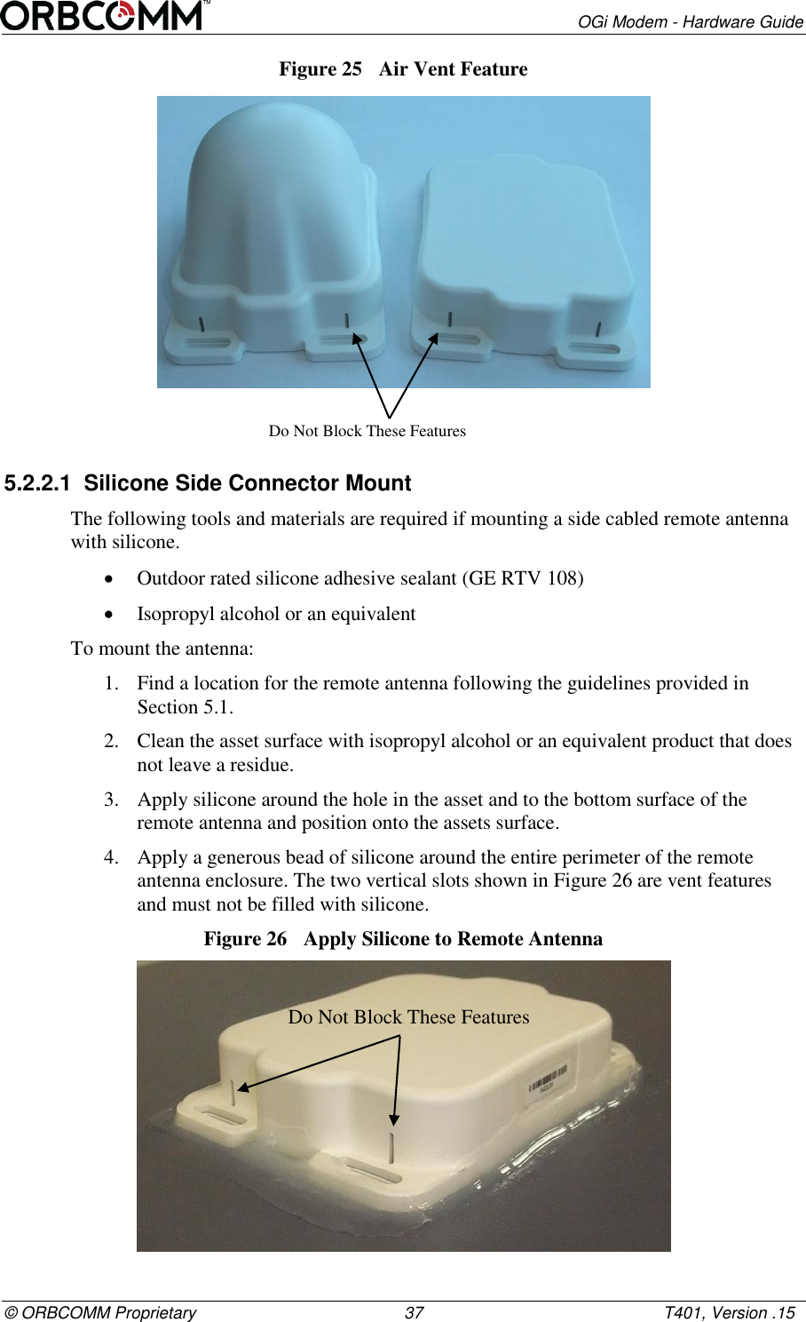        OGi Modem - Hardware Guide &copy; ORBCOMM Proprietary                                             37                                                    T401, Version .15 Figure 25  Air Vent Feature  5.2.2.1  Silicone Side Connector Mount The following tools and materials are required if mounting a side cabled remote antenna with silicone.  Outdoor rated silicone adhesive sealant (GE RTV 108)  Isopropyl alcohol or an equivalent To mount the antenna: 1. Find a location for the remote antenna following the guidelines provided in  Section 5.1. 2. Clean the asset surface with isopropyl alcohol or an equivalent product that does not leave a residue. 3. Apply silicone around the hole in the asset and to the bottom surface of the remote antenna and position onto the assets surface. 4. Apply a generous bead of silicone around the entire perimeter of the remote antenna enclosure. The two vertical slots shown in Figure 26 are vent features and must not be filled with silicone. Figure 26  Apply Silicone to Remote Antenna  Do Not Block These Features Do Not Block These Features 