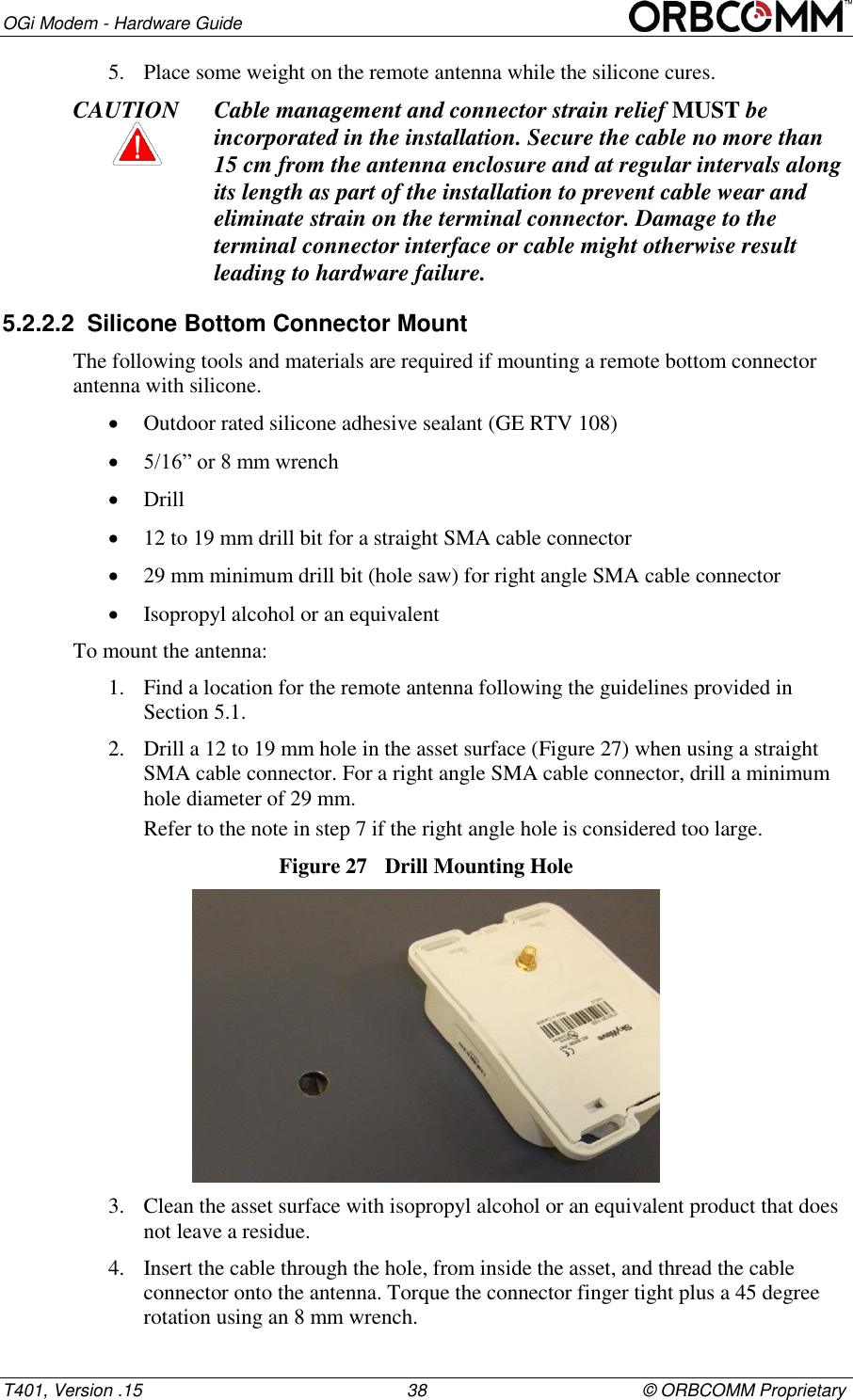 OGi Modem - Hardware Guide T401, Version .15                                                      38                                            &copy; ORBCOMM Proprietary 5. Place some weight on the remote antenna while the silicone cures. CAUTION Cable management and connector strain relief MUST be incorporated in the installation. Secure the cable no more than 15 cm from the antenna enclosure and at regular intervals along its length as part of the installation to prevent cable wear and eliminate strain on the terminal connector. Damage to the terminal connector interface or cable might otherwise result leading to hardware failure. 5.2.2.2  Silicone Bottom Connector Mount The following tools and materials are required if mounting a remote bottom connector antenna with silicone.  Outdoor rated silicone adhesive sealant (GE RTV 108)  5/16&rdquo; or 8 mm wrench  Drill  12 to 19 mm drill bit for a straight SMA cable connector  29 mm minimum drill bit (hole saw) for right angle SMA cable connector  Isopropyl alcohol or an equivalent To mount the antenna: 1. Find a location for the remote antenna following the guidelines provided in  Section 5.1. 2. Drill a 12 to 19 mm hole in the asset surface (Figure 27) when using a straight SMA cable connector. For a right angle SMA cable connector, drill a minimum hole diameter of 29 mm. Refer to the note in step 7 if the right angle hole is considered too large. Figure 27  Drill Mounting Hole  3. Clean the asset surface with isopropyl alcohol or an equivalent product that does not leave a residue. 4. Insert the cable through the hole, from inside the asset, and thread the cable connector onto the antenna. Torque the connector finger tight plus a 45 degree rotation using an 8 mm wrench. 