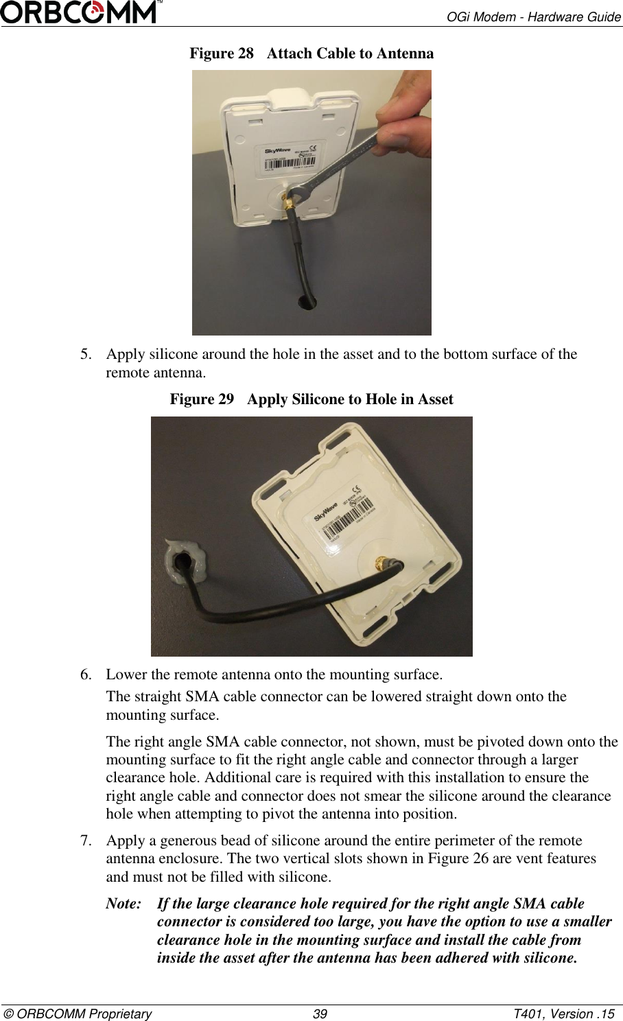        OGi Modem - Hardware Guide &copy; ORBCOMM Proprietary                                             39                                                    T401, Version .15 Figure 28  Attach Cable to Antenna  5. Apply silicone around the hole in the asset and to the bottom surface of the remote antenna. Figure 29  Apply Silicone to Hole in Asset  6. Lower the remote antenna onto the mounting surface. The straight SMA cable connector can be lowered straight down onto the mounting surface.  The right angle SMA cable connector, not shown, must be pivoted down onto the mounting surface to fit the right angle cable and connector through a larger clearance hole. Additional care is required with this installation to ensure the right angle cable and connector does not smear the silicone around the clearance hole when attempting to pivot the antenna into position. 7. Apply a generous bead of silicone around the entire perimeter of the remote antenna enclosure. The two vertical slots shown in Figure 26 are vent features and must not be filled with silicone. Note: If the large clearance hole required for the right angle SMA cable connector is considered too large, you have the option to use a smaller clearance hole in the mounting surface and install the cable from inside the asset after the antenna has been adhered with silicone.  