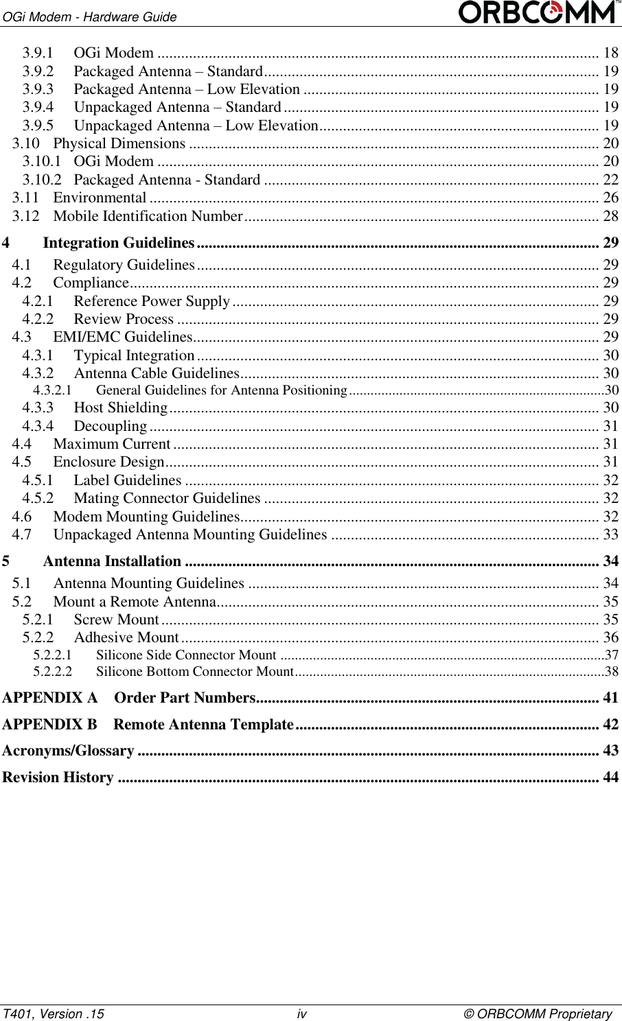 OGi Modem - Hardware Guide T401, Version .15                                                      iv                                            &copy; ORBCOMM Proprietary 3.9.1 OGi Modem ................................................................................................................ 18 3.9.2 Packaged Antenna &ndash; Standard ..................................................................................... 19 3.9.3 Packaged Antenna &ndash; Low Elevation ........................................................................... 19 3.9.4 Unpackaged Antenna &ndash; Standard ................................................................................ 19 3.9.5 Unpackaged Antenna &ndash; Low Elevation ....................................................................... 19 3.10 Physical Dimensions ........................................................................................................ 20 3.10.1 OGi Modem ................................................................................................................ 20 3.10.2 Packaged Antenna - Standard ..................................................................................... 22 3.11 Environmental .................................................................................................................. 26 3.12 Mobile Identification Number .......................................................................................... 28 4 Integration Guidelines ...................................................................................................... 29 4.1 Regulatory Guidelines ...................................................................................................... 29 4.2 Compliance ....................................................................................................................... 29 4.2.1 Reference Power Supply ............................................................................................. 29 4.2.2 Review Process ........................................................................................................... 29 4.3 EMI/EMC Guidelines ....................................................................................................... 29 4.3.1 Typical Integration ...................................................................................................... 30 4.3.2 Antenna Cable Guidelines ........................................................................................... 30 4.3.2.1 General Guidelines for Antenna Positioning .......................................................................30 4.3.3 Host Shielding ............................................................................................................. 30 4.3.4 Decoupling .................................................................................................................. 31 4.4 Maximum Current ............................................................................................................ 31 4.5 Enclosure Design .............................................................................................................. 31 4.5.1 Label Guidelines ......................................................................................................... 32 4.5.2 Mating Connector Guidelines ..................................................................................... 32 4.6 Modem Mounting Guidelines........................................................................................... 32 4.7 Unpackaged Antenna Mounting Guidelines .................................................................... 33 5 Antenna Installation ......................................................................................................... 34 5.1 Antenna Mounting Guidelines ......................................................................................... 34 5.2 Mount a Remote Antenna ................................................................................................. 35 5.2.1 Screw Mount ............................................................................................................... 35 5.2.2 Adhesive Mount .......................................................................................................... 36 5.2.2.1 Silicone Side Connector Mount ..........................................................................................37 5.2.2.2 Silicone Bottom Connector Mount ......................................................................................38 APPENDIX A Order Part Numbers ....................................................................................... 41 APPENDIX B Remote Antenna Template ............................................................................. 42 Acronyms/Glossary ..................................................................................................................... 43 Revision History .......................................................................................................................... 44    