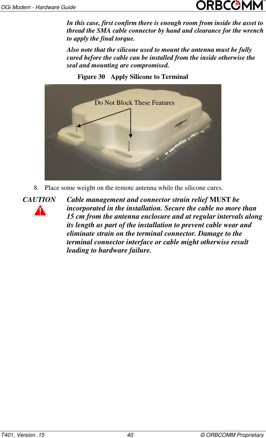 OGi Modem - Hardware Guide T401, Version .15                                                      40                                            &copy; ORBCOMM Proprietary In this case, first confirm there is enough room from inside the asset to thread the SMA cable connector by hand and clearance for the wrench to apply the final torque.  Also note that the silicone used to mount the antenna must be fully cured before the cable can be installed from the inside otherwise the seal and mounting are compromised. Figure 30  Apply Silicone to Terminal  8. Place some weight on the remote antenna while the silicone cures. CAUTION Cable management and connector strain relief MUST be incorporated in the installation. Secure the cable no more than 15 cm from the antenna enclosure and at regular intervals along its length as part of the installation to prevent cable wear and eliminate strain on the terminal connector. Damage to the terminal connector interface or cable might otherwise result leading to hardware failure.    Do Not Block These Features 