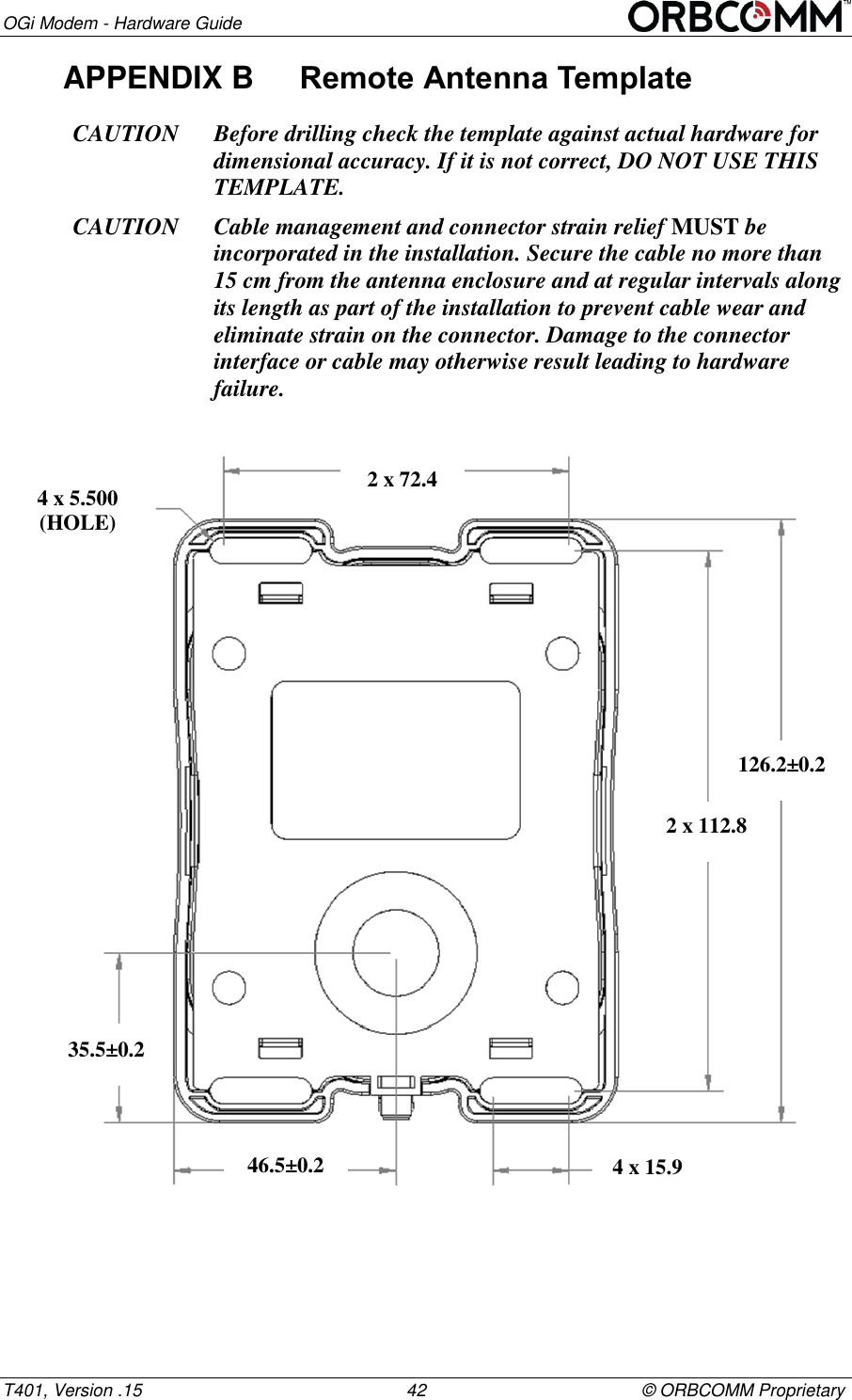 OGi Modem - Hardware Guide T401, Version .15                                                      42                                            &copy; ORBCOMM Proprietary APPENDIX B  Remote Antenna Template CAUTION Before drilling check the template against actual hardware for dimensional accuracy. If it is not correct, DO NOT USE THIS TEMPLATE. CAUTION Cable management and connector strain relief MUST be incorporated in the installation. Secure the cable no more than 15 cm from the antenna enclosure and at regular intervals along its length as part of the installation to prevent cable wear and eliminate strain on the connector. Damage to the connector interface or cable may otherwise result leading to hardware failure.        126.2&plusmn;0.2 2 x 112.8 4 x 15.9 35.5&plusmn;0.2 46.5&plusmn;0.2 4 x 5.500 (HOLE) 2 x 72.4 