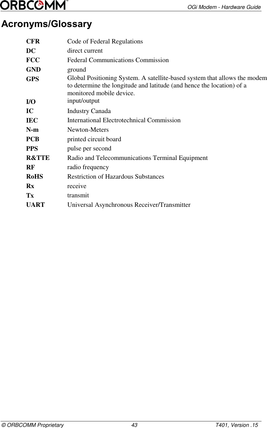        OGi Modem - Hardware Guide &copy; ORBCOMM Proprietary                                             43                                                    T401, Version .15 Acronyms/Glossary CFR Code of Federal Regulations DC direct current FCC Federal Communications Commission GND ground GPS Global Positioning System. A satellite-based system that allows the modem to determine the longitude and latitude (and hence the location) of a monitored mobile device. I/O input/output IC Industry Canada IEC International Electrotechnical Commission N-m Newton-Meters PCB printed circuit board PPS pulse per second R&amp;TTE Radio and Telecommunications Terminal Equipment RF radio frequency RoHS Restriction of Hazardous Substances Rx receive Tx transmit UART Universal Asynchronous Receiver/Transmitter 