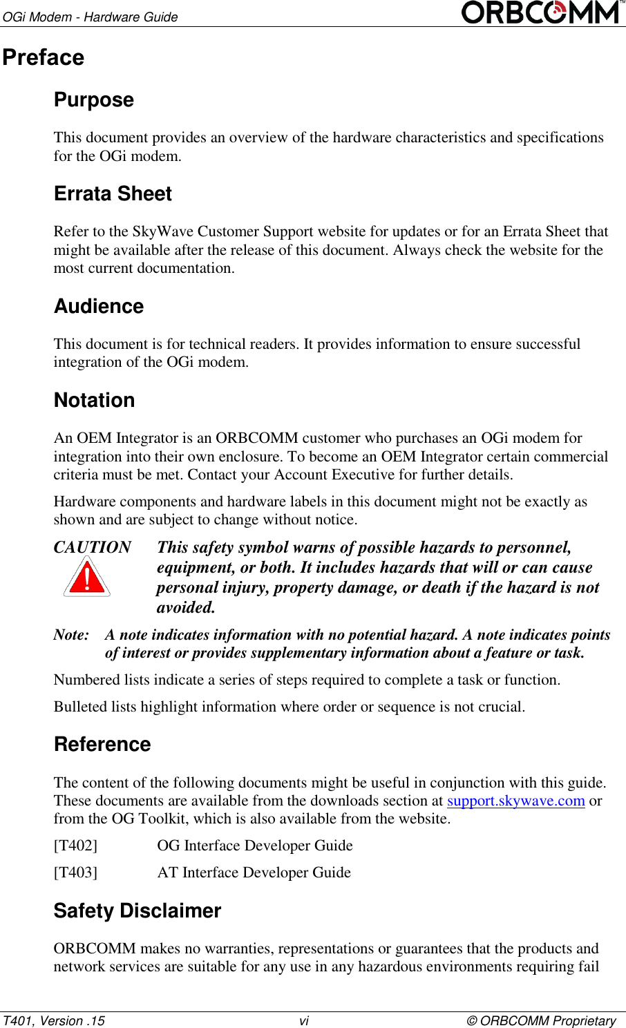 OGi Modem - Hardware Guide T401, Version .15                                                      vi                                            &copy; ORBCOMM Proprietary Preface Purpose This document provides an overview of the hardware characteristics and specifications for the OGi modem.  Errata Sheet Refer to the SkyWave Customer Support website for updates or for an Errata Sheet that might be available after the release of this document. Always check the website for the most current documentation. Audience This document is for technical readers. It provides information to ensure successful integration of the OGi modem. Notation An OEM Integrator is an ORBCOMM customer who purchases an OGi modem for integration into their own enclosure. To become an OEM Integrator certain commercial criteria must be met. Contact your Account Executive for further details. Hardware components and hardware labels in this document might not be exactly as shown and are subject to change without notice. CAUTION This safety symbol warns of possible hazards to personnel, equipment, or both. It includes hazards that will or can cause personal injury, property damage, or death if the hazard is not avoided. Note: A note indicates information with no potential hazard. A note indicates points of interest or provides supplementary information about a feature or task. Numbered lists indicate a series of steps required to complete a task or function.  Bulleted lists highlight information where order or sequence is not crucial. Reference The content of the following documents might be useful in conjunction with this guide. These documents are available from the downloads section at support.skywave.com or from the OG Toolkit, which is also available from the website.  [T402]    OG Interface Developer Guide [T403]    AT Interface Developer Guide Safety Disclaimer ORBCOMM makes no warranties, representations or guarantees that the products and network services are suitable for any use in any hazardous environments requiring fail 