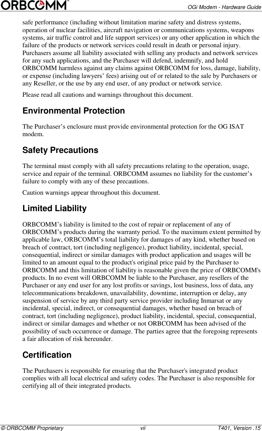        OGi Modem - Hardware Guide &copy; ORBCOMM Proprietary                                                   vii                                                T401, Version .15 safe performance (including without limitation marine safety and distress systems, operation of nuclear facilities, aircraft navigation or communications systems, weapons systems, air traffic control and life support services) or any other application in which the failure of the products or network services could result in death or personal injury. Purchasers assume all liability associated with selling any products and network services for any such applications, and the Purchaser will defend, indemnify, and hold ORBCOMM harmless against any claims against ORBCOMM for loss, damage, liability, or expense (including lawyers&rsquo; fees) arising out of or related to the sale by Purchasers or any Reseller, or the use by any end user, of any product or network service. Please read all cautions and warnings throughout this document. Environmental Protection The Purchaser&rsquo;s enclosure must provide environmental protection for the OG ISAT modem. Safety Precautions The terminal must comply with all safety precautions relating to the operation, usage, service and repair of the terminal. ORBCOMM assumes no liability for the customer&rsquo;s failure to comply with any of these precautions. Caution warnings appear throughout this document. Limited Liability  ORBCOMM&rsquo;s liability is limited to the cost of repair or replacement of any of ORBCOMM&rsquo;s products during the warranty period. To the maximum extent permitted by applicable law, ORBCOMM&rsquo;s total liability for damages of any kind, whether based on breach of contract, tort (including negligence), product liability, incidental, special, consequential, indirect or similar damages with product application and usages will be limited to an amount equal to the product's original price paid by the Purchaser to ORBCOMM and this limitation of liability is reasonable given the price of ORBCOMM's products. In no event will ORBCOMM be liable to the Purchaser, any resellers of the Purchaser or any end user for any lost profits or savings, lost business, loss of data, any telecommunications breakdown, unavailability, downtime, interruption or delay, any suspension of service by any third party service provider including Inmarsat or any incidental, special, indirect, or consequential damages, whether based on breach of contract, tort (including negligence), product liability, incidental, special, consequential, indirect or similar damages and whether or not ORBCOMM has been advised of the possibility of such occurrence or damage. The parties agree that the foregoing represents a fair allocation of risk hereunder. Certification The Purchasers is responsible for ensuring that the Purchaser's integrated product complies with all local electrical and safety codes. The Purchaser is also responsible for certifying all of their integrated products. 