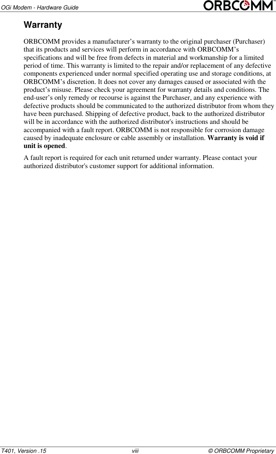 OGi Modem - Hardware Guide T401, Version .15                                                      viii                                            &copy; ORBCOMM Proprietary Warranty ORBCOMM provides a manufacturer&rsquo;s warranty to the original purchaser (Purchaser) that its products and services will perform in accordance with ORBCOMM&rsquo;s specifications and will be free from defects in material and workmanship for a limited period of time. This warranty is limited to the repair and/or replacement of any defective components experienced under normal specified operating use and storage conditions, at ORBCOMM&rsquo;s discretion. It does not cover any damages caused or associated with the product&rsquo;s misuse. Please check your agreement for warranty details and conditions. The end-user&rsquo;s only remedy or recourse is against the Purchaser, and any experience with defective products should be communicated to the authorized distributor from whom they have been purchased. Shipping of defective product, back to the authorized distributor will be in accordance with the authorized distributor's instructions and should be accompanied with a fault report. ORBCOMM is not responsible for corrosion damage caused by inadequate enclosure or cable assembly or installation. Warranty is void if unit is opened. A fault report is required for each unit returned under warranty. Please contact your authorized distributor's customer support for additional information.    