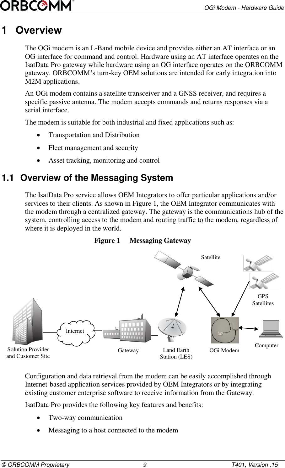        OGi Modem - Hardware Guide &copy; ORBCOMM Proprietary                                             9                                                    T401, Version .15 1  Overview The OGi modem is an L-Band mobile device and provides either an AT interface or an OG interface for command and control. Hardware using an AT interface operates on the IsatData Pro gateway while hardware using an OG interface operates on the ORBCOMM gateway. ORBCOMM&rsquo;s turn-key OEM solutions are intended for early integration into M2M applications.  An OGi modem contains a satellite transceiver and a GNSS receiver, and requires a specific passive antenna. The modem accepts commands and returns responses via a serial interface.  The modem is suitable for both industrial and fixed applications such as:   Transportation and Distribution   Fleet management and security  Asset tracking, monitoring and control 1.1  Overview of the Messaging System The IsatData Pro service allows OEM Integrators to offer particular applications and/or services to their clients. As shown in Figure 1, the OEM Integrator communicates with the modem through a centralized gateway. The gateway is the communications hub of the system, controlling access to the modem and routing traffic to the modem, regardless of where it is deployed in the world. Figure 1  Messaging Gateway  Configuration and data retrieval from the modem can be easily accomplished through Internet-based application services provided by OEM Integrators or by integrating existing customer enterprise software to receive information from the Gateway.  IsatData Pro provides the following key features and benefits:  Two-way communication  Messaging to a host connected to the modem Solution Provider and Customer Site Internet Gateway Land Earth Station (LES) Satellite OGi Modem GPS Satellites Computer 