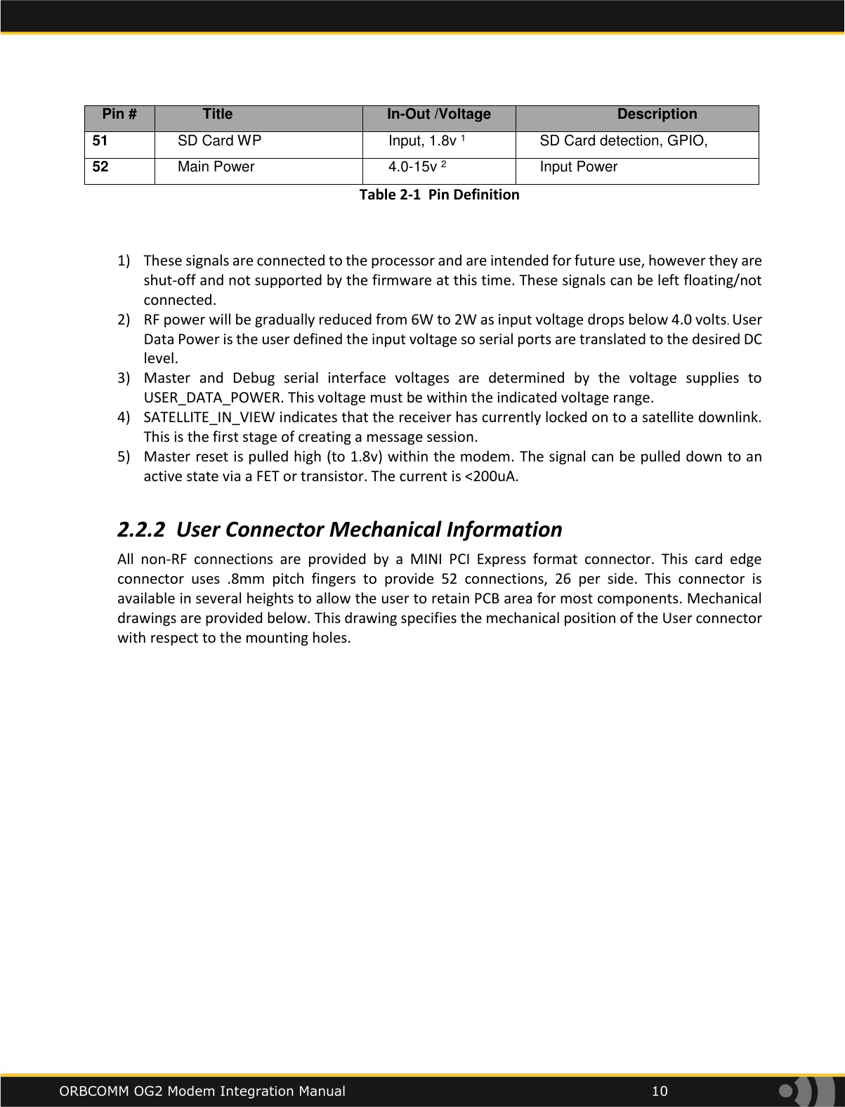    ORBCOMM OG2 Modem Integration Manual            10 Pin # Title In-Out /Voltage Description 51 SD Card WP Input, 1.8v 1 SD Card detection, GPIO,  52 Main Power 4.0-15v 2 Input Power Table 2-1  Pin Definition  1) These signals are connected to the processor and are intended for future use, however they are shut-off and not supported by the firmware at this time. These signals can be left floating/not connected.  2) RF power will be gradually reduced from 6W to 2W as input voltage drops below 4.0 volts. User Data Power is the user defined the input voltage so serial ports are translated to the desired DC level. 3) Master  and  Debug  serial  interface  voltages  are  determined  by  the  voltage  supplies  to  USER_DATA_POWER. This voltage must be within the indicated voltage range. 4) SATELLITE_IN_VIEW indicates that the receiver has currently locked on to a satellite downlink. This is the first stage of creating a message session. 5) Master reset is pulled high (to 1.8v) within the modem. The signal can be pulled down to an active state via a FET or transistor. The current is <200uA.  2.2.2 User Connector Mechanical Information All  non-RF  connections  are  provided  by  a  MINI  PCI  Express  format  connector.  This  card  edge connector  uses  .8mm  pitch  fingers  to  provide  52  connections,  26  per  side.  This  connector  is available in several heights to allow the user to retain PCB area for most components. Mechanical drawings are provided below. This drawing specifies the mechanical position of the User connector with respect to the mounting holes.    