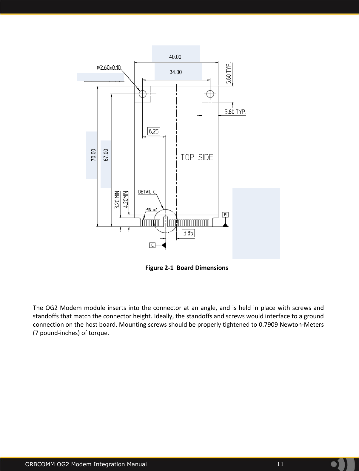    ORBCOMM OG2 Modem Integration Manual            11 34.0040.0070.0067.00 Figure 2-1  Board Dimensions   The OG2 Modem module  inserts into the connector at an angle, and is  held in place  with screws and standoffs that match the connector height. Ideally, the standoffs and screws would interface to a ground connection on the host board. Mounting screws should be properly tightened to 0.7909 Newton-Meters (7 pound-inches) of torque.   