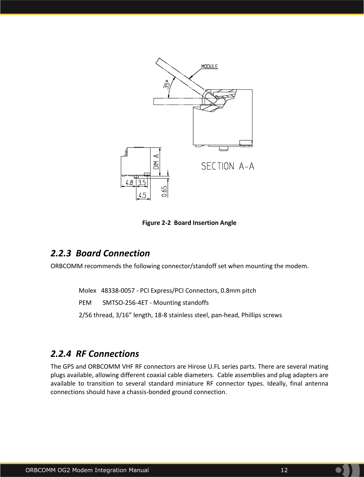    ORBCOMM OG2 Modem Integration Manual            12  Figure 2-2  Board Insertion Angle  2.2.3 Board Connection ORBCOMM recommends the following connector/standoff set when mounting the modem.  Molex   48338-0057 - PCI Express/PCI Connectors, 0.8mm pitch                   PEM       SMTSO-256-4ET - Mounting standoffs                   2/56 thread, 3/16&rdquo; length, 18-8 stainless steel, pan-head, Phillips screws   2.2.4 RF Connections The GPS and ORBCOMM VHF RF connectors are Hirose U.FL series parts. There are several mating plugs available, allowing different coaxial cable diameters.  Cable assemblies and plug adapters are available  to  transition  to  several  standard  miniature  RF  connector  types.  Ideally,  final  antenna connections should have a chassis-bonded ground connection.   