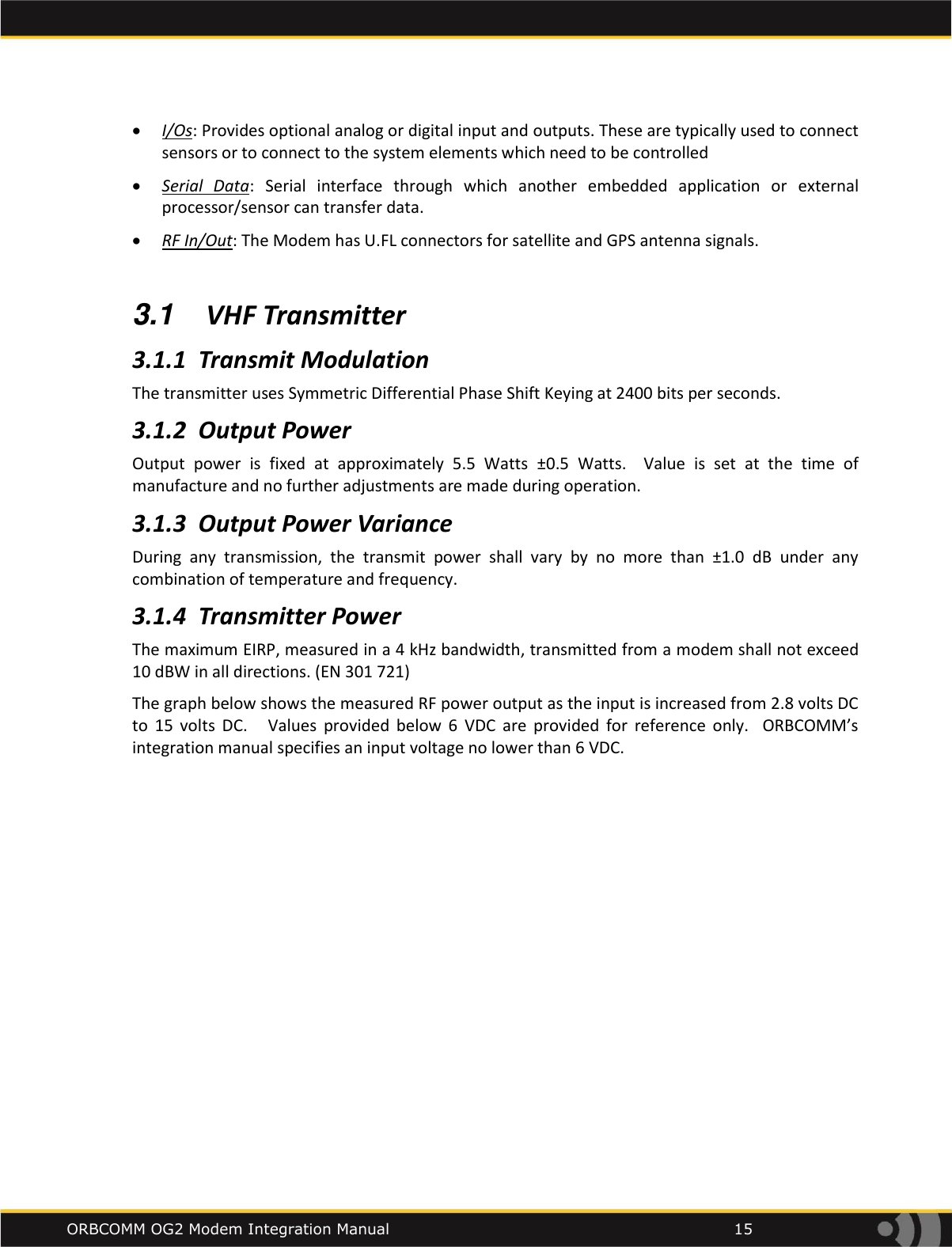    ORBCOMM OG2 Modem Integration Manual            15  I/Os: Provides optional analog or digital input and outputs. These are typically used to connect sensors or to connect to the system elements which need to be controlled  Serial  Data:  Serial  interface  through  which  another  embedded  application  or  external processor/sensor can transfer data.   RF In/Out: The Modem has U.FL connectors for satellite and GPS antenna signals.   3.1  VHF Transmitter 3.1.1 Transmit Modulation The transmitter uses Symmetric Differential Phase Shift Keying at 2400 bits per seconds. 3.1.2 Output Power Output  power  is  fixed  at  approximately  5.5  Watts  &plusmn;0.5  Watts.    Value  is  set  at  the  time  of manufacture and no further adjustments are made during operation. 3.1.3 Output Power Variance During  any  transmission,  the  transmit  power  shall  vary  by  no  more  than  &plusmn;1.0  dB  under  any combination of temperature and frequency.  3.1.4 Transmitter Power The maximum EIRP, measured in a 4 kHz bandwidth, transmitted from a modem shall not exceed 10 dBW in all directions. (EN 301 721) The graph below shows the measured RF power output as the input is increased from 2.8 volts DC to  15  volts  DC.      Values  provided  below  6  VDC  are  provided  for  reference  only.    ORBCOMM&rsquo;s integration manual specifies an input voltage no lower than 6 VDC.  
