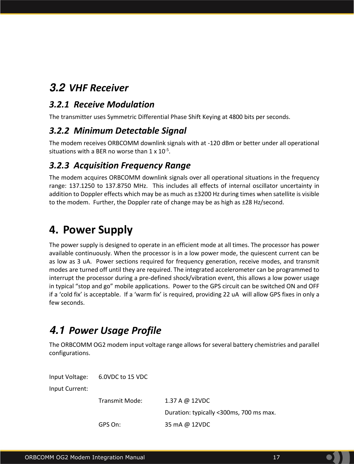    ORBCOMM OG2 Modem Integration Manual            17    3.2 VHF Receiver 3.2.1 Receive Modulation The transmitter uses Symmetric Differential Phase Shift Keying at 4800 bits per seconds. 3.2.2 Minimum Detectable Signal The modem receives ORBCOMM downlink signals with at -120 dBm or better under all operational situations with a BER no worse than 1 x 10-5.   3.2.3 Acquisition Frequency Range The modem acquires ORBCOMM downlink signals over all operational situations in the frequency range:  137.1250  to  137.8750  MHz.    This  includes  all  effects  of  internal oscillator  uncertainty  in addition to Doppler effects which may be as much as &plusmn;3200 Hz during times when satellite is visible to the modem.  Further, the Doppler rate of change may be as high as &plusmn;28 Hz/second.  4. Power Supply The power supply is designed to operate in an efficient mode at all times. The processor has power available continuously. When the processor is in a low power mode, the quiescent current can be as low as 3 uA.  Power sections required for frequency generation, receive modes, and transmit modes are turned off until they are required. The integrated accelerometer can be programmed to interrupt the processor during a pre-defined shock/vibration event, this allows a low power usage in typical &ldquo;stop and go&rdquo; mobile applications.  Power to the GPS circuit can be switched ON and OFF if a &lsquo;cold fix&rsquo; is acceptable.  If a &lsquo;warm fix&rsquo; is required, providing 22 uA  will allow GPS fixes in only a few seconds.   4.1 Power Usage Profile The ORBCOMM OG2 modem input voltage range allows for several battery chemistries and parallel configurations.  Input Voltage:   6.0VDC to 15 VDC  Input Current:    Transmit Mode:   1.37 A @ 12VDC          Duration: typically <300ms, 700 ms max.   GPS On:     35 mA @ 12VDC 