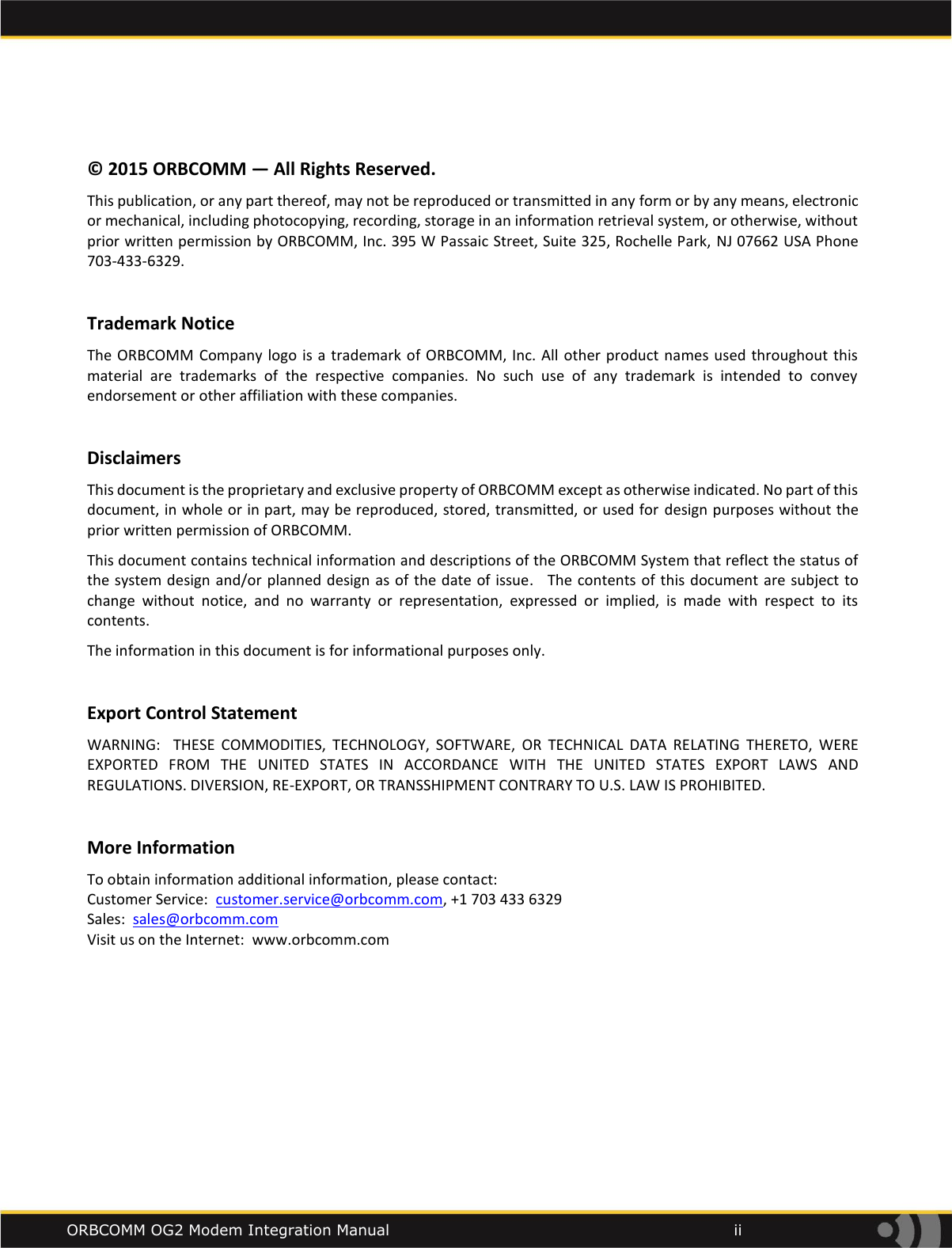    ORBCOMM OG2 Modem Integration Manual            ii  &copy; 2015 ORBCOMM &mdash; All Rights Reserved. This publication, or any part thereof, may not be reproduced or transmitted in any form or by any means, electronic or mechanical, including photocopying, recording, storage in an information retrieval system, or otherwise, without prior written permission by ORBCOMM, Inc. 395 W Passaic Street, Suite 325, Rochelle Park, NJ 07662 USA Phone 703-433-6329.  Trademark Notice The ORBCOMM  Company logo is a trademark  of ORBCOMM, Inc.  All other product names  used throughout this material  are  trademarks  of  the  respective  companies.  No  such  use  of  any  trademark  is  intended  to  convey endorsement or other affiliation with these companies.   Disclaimers This document is the proprietary and exclusive property of ORBCOMM except as otherwise indicated. No part of this document, in whole or in part, may be reproduced, stored, transmitted, or used for  design purposes without the prior written permission of ORBCOMM. This document contains technical information and descriptions of the ORBCOMM System that reflect the status of the system design and/or  planned design as of the date of issue.   The contents  of  this  document are subject to change  without  notice,  and  no  warranty  or  representation,  expressed  or  implied,  is  made  with  respect  to  its contents.   The information in this document is for informational purposes only.  Export Control Statement WARNING:    THESE  COMMODITIES,  TECHNOLOGY,  SOFTWARE,  OR  TECHNICAL  DATA  RELATING  THERETO,  WERE EXPORTED  FROM  THE  UNITED  STATES  IN  ACCORDANCE  WITH  THE  UNITED  STATES  EXPORT  LAWS  AND REGULATIONS. DIVERSION, RE-EXPORT, OR TRANSSHIPMENT CONTRARY TO U.S. LAW IS PROHIBITED.   More Information To obtain information additional information, please contact: Customer Service:  customer.service@orbcomm.com, +1 703 433 6329 Sales:  sales@orbcomm.com Visit us on the Internet:  www.orbcomm.com     