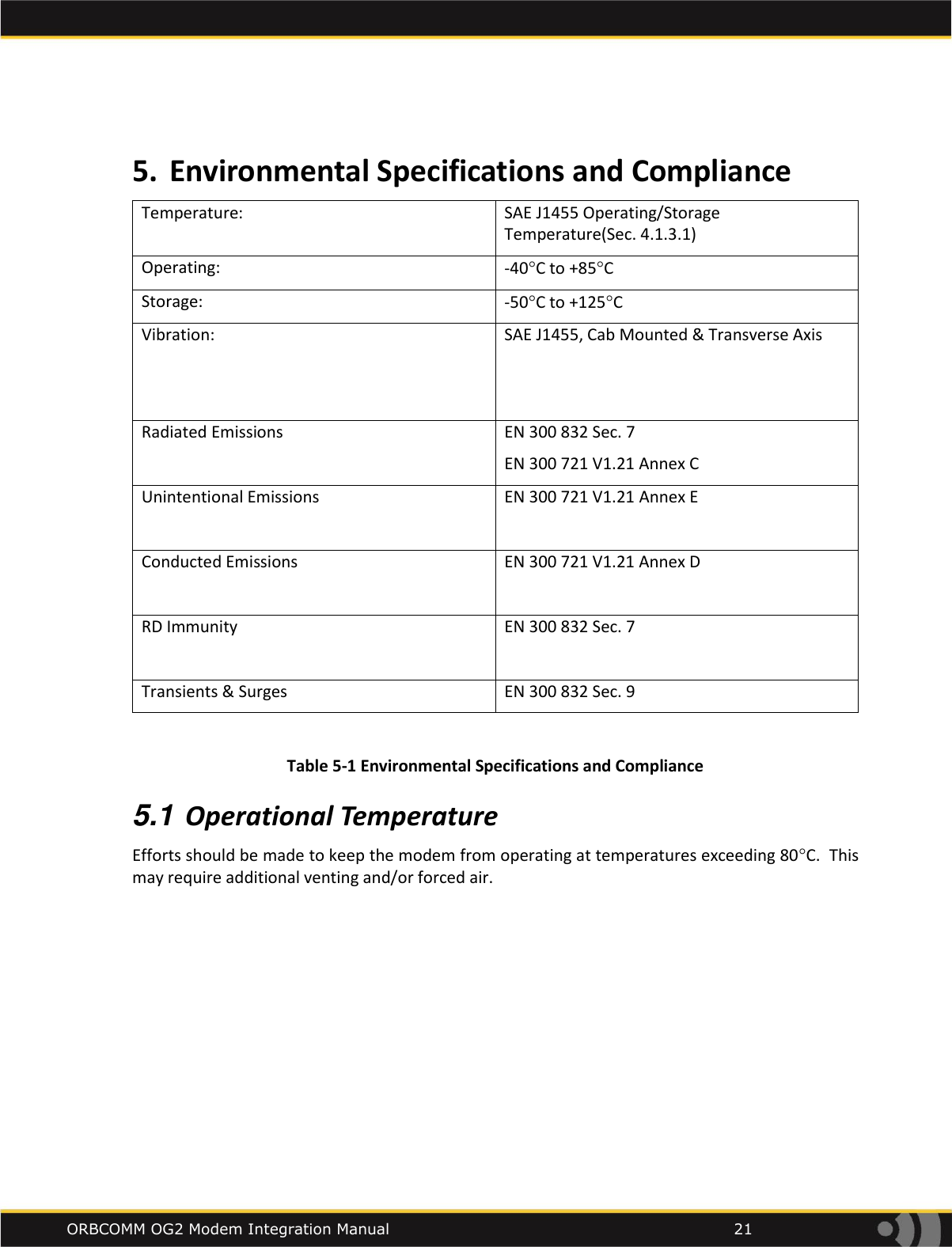    ORBCOMM OG2 Modem Integration Manual            21  5. Environmental Specifications and Compliance Temperature: SAE J1455 Operating/Storage Temperature(Sec. 4.1.3.1) Operating: -40C to +85C Storage: -50C to +125C Vibration: SAE J1455, Cab Mounted &amp; Transverse Axis   Radiated Emissions EN 300 832 Sec. 7 EN 300 721 V1.21 Annex C Unintentional Emissions EN 300 721 V1.21 Annex E  Conducted Emissions EN 300 721 V1.21 Annex D  RD Immunity EN 300 832 Sec. 7  Transients &amp; Surges EN 300 832 Sec. 9  Table 5-1 Environmental Specifications and Compliance 5.1 Operational Temperature Efforts should be made to keep the modem from operating at temperatures exceeding 80C.  This may require additional venting and/or forced air. 