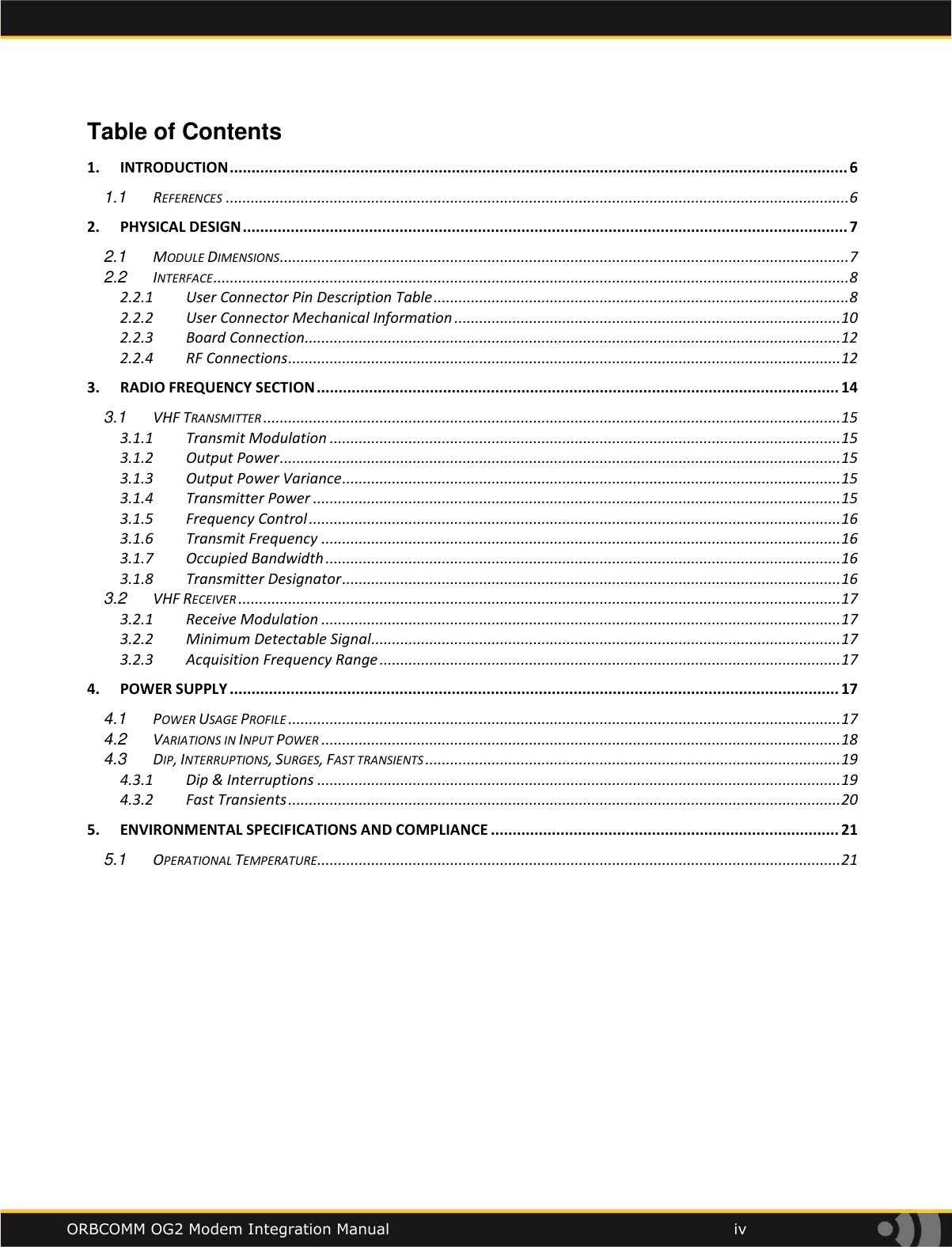    ORBCOMM OG2 Modem Integration Manual            iv Table of Contents 1. INTRODUCTION .............................................................................................................................................. 6 1.1 REFERENCES ...................................................................................................................................................... 6 2. PHYSICAL DESIGN ........................................................................................................................................... 7 2.1 MODULE DIMENSIONS ......................................................................................................................................... 7 2.2 INTERFACE ......................................................................................................................................................... 8 2.2.1 User Connector Pin Description Table .................................................................................................... 8 2.2.2 User Connector Mechanical Information ............................................................................................. 10 2.2.3 Board Connection ................................................................................................................................. 12 2.2.4 RF Connections ..................................................................................................................................... 12 3. RADIO FREQUENCY SECTION ........................................................................................................................ 14 3.1 VHF TRANSMITTER ........................................................................................................................................... 15 3.1.1 Transmit Modulation ........................................................................................................................... 15 3.1.2 Output Power ....................................................................................................................................... 15 3.1.3 Output Power Variance ........................................................................................................................ 15 3.1.4 Transmitter Power ............................................................................................................................... 15 3.1.5 Frequency Control ................................................................................................................................ 16 3.1.6 Transmit Frequency ............................................................................................................................. 16 3.1.7 Occupied Bandwidth ............................................................................................................................ 16 3.1.8 Transmitter Designator ........................................................................................................................ 16 3.2 VHF RECEIVER ................................................................................................................................................. 17 3.2.1 Receive Modulation ............................................................................................................................. 17 3.2.2 Minimum Detectable Signal ................................................................................................................. 17 3.2.3 Acquisition Frequency Range ............................................................................................................... 17 4. POWER SUPPLY ............................................................................................................................................ 17 4.1 POWER USAGE PROFILE ..................................................................................................................................... 17 4.2 VARIATIONS IN INPUT POWER ............................................................................................................................. 18 4.3 DIP, INTERRUPTIONS, SURGES, FAST TRANSIENTS .................................................................................................... 19 4.3.1 Dip &amp; Interruptions .............................................................................................................................. 19 4.3.2 Fast Transients ..................................................................................................................................... 20 5. ENVIRONMENTAL SPECIFICATIONS AND COMPLIANCE ................................................................................ 21 5.1 OPERATIONAL TEMPERATURE .............................................................................................................................. 21     
