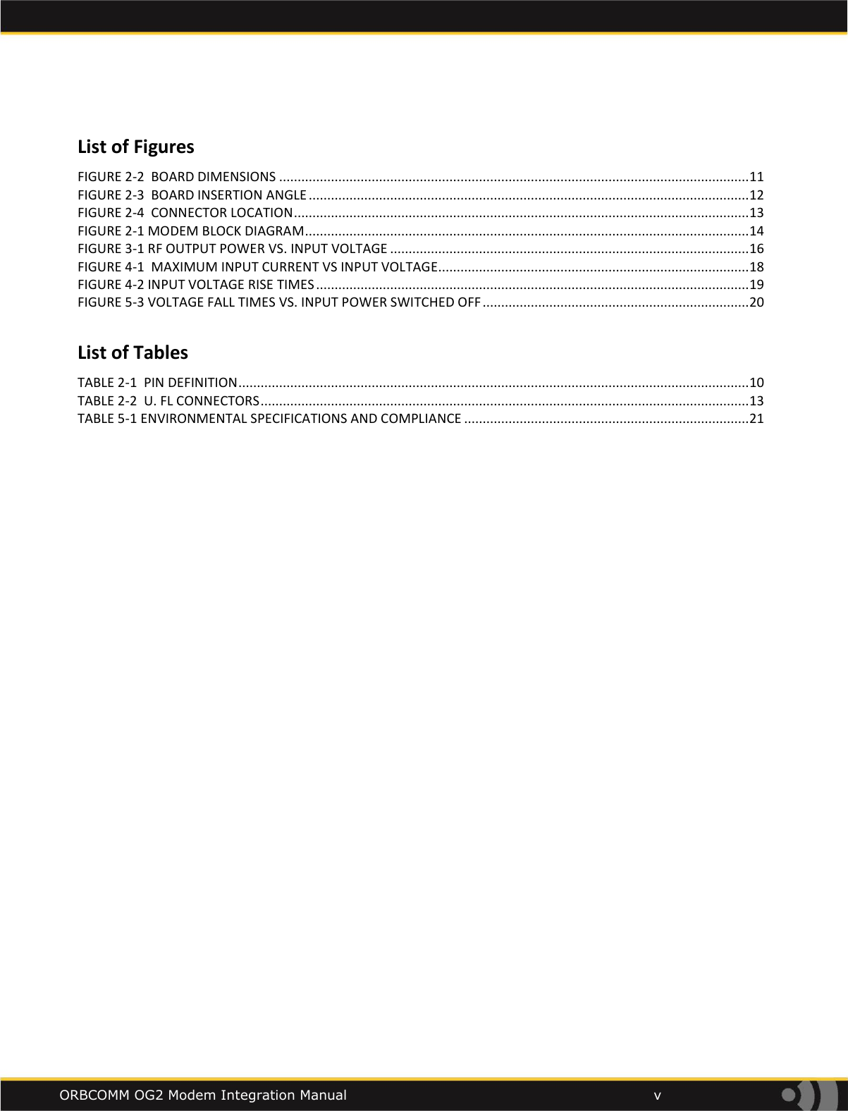    ORBCOMM OG2 Modem Integration Manual            v  List of Figures FIGURE 2-2  BOARD DIMENSIONS ............................................................................................................................... 11 FIGURE 2-3  BOARD INSERTION ANGLE ....................................................................................................................... 12 FIGURE 2-4  CONNECTOR LOCATION ........................................................................................................................... 13 FIGURE 2-1 MODEM BLOCK DIAGRAM ........................................................................................................................ 14 FIGURE 3-1 RF OUTPUT POWER VS. INPUT VOLTAGE ................................................................................................. 16 FIGURE 4-1  MAXIMUM INPUT CURRENT VS INPUT VOLTAGE .................................................................................... 18 FIGURE 4-2 INPUT VOLTAGE RISE TIMES ..................................................................................................................... 19 FIGURE 5-3 VOLTAGE FALL TIMES VS. INPUT POWER SWITCHED OFF ........................................................................ 20   List of Tables TABLE 2-1  PIN DEFINITION .......................................................................................................................................... 10 TABLE 2-2  U. FL CONNECTORS .................................................................................................................................... 13 TABLE 5-1 ENVIRONMENTAL SPECIFICATIONS AND COMPLIANCE ............................................................................. 21 