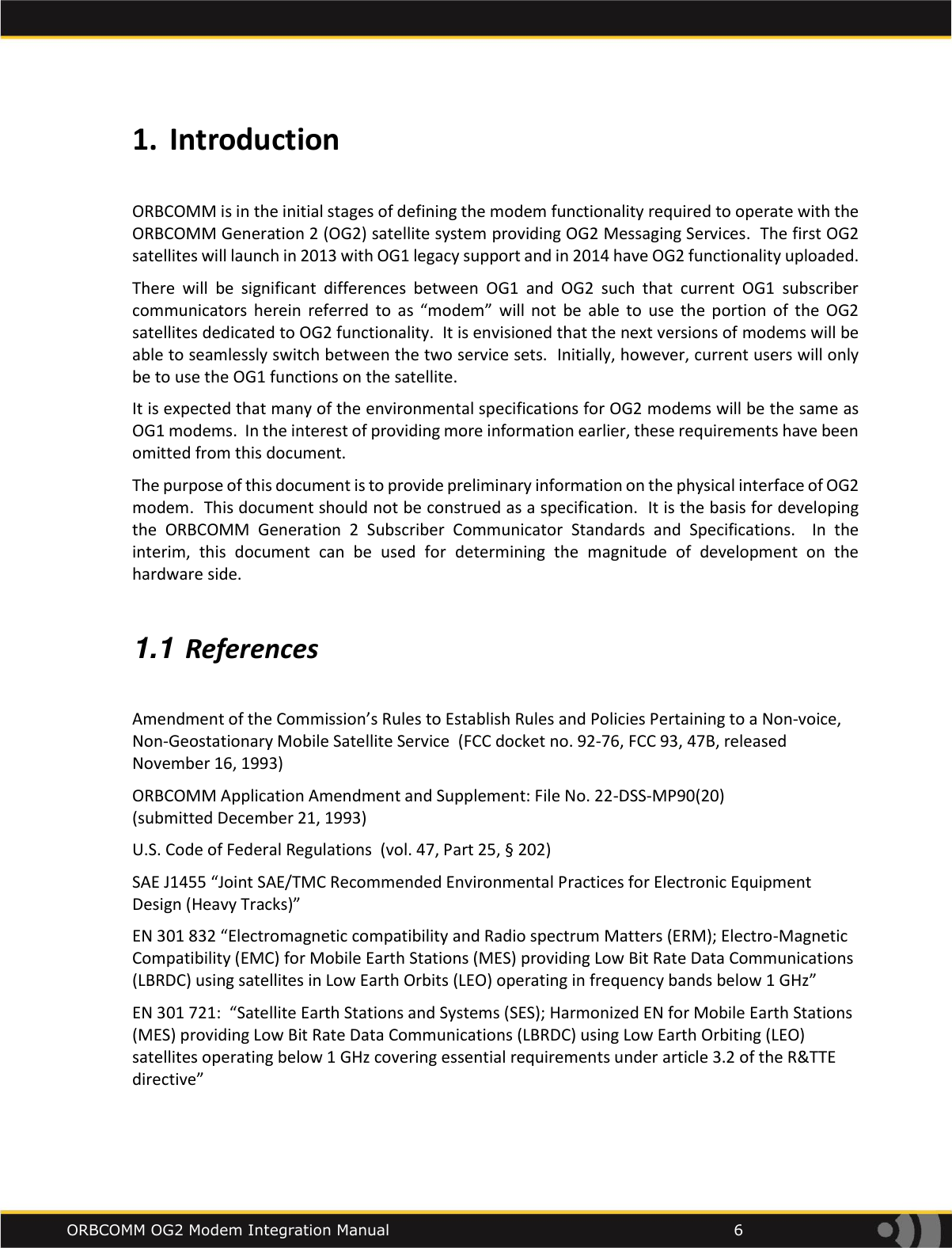    ORBCOMM OG2 Modem Integration Manual            6 1. Introduction  ORBCOMM is in the initial stages of defining the modem functionality required to operate with the ORBCOMM Generation 2 (OG2) satellite system providing OG2 Messaging Services.  The first OG2 satellites will launch in 2013 with OG1 legacy support and in 2014 have OG2 functionality uploaded.   There  will  be  significant  differences  between  OG1  and  OG2  such  that  current  OG1  subscriber communicators  herein  referred  to  as  &ldquo;modem&rdquo;  will  not  be  able  to  use  the  portion  of  the  OG2 satellites dedicated to OG2 functionality.  It is envisioned that the next versions of modems will be able to seamlessly switch between the two service sets.  Initially, however, current users will only be to use the OG1 functions on the satellite.   It is expected that many of the environmental specifications for OG2 modems will be the same as OG1 modems.  In the interest of providing more information earlier, these requirements have been omitted from this document.   The purpose of this document is to provide preliminary information on the physical interface of OG2 modem.  This document should not be construed as a specification.  It is the basis for developing the  ORBCOMM  Generation  2  Subscriber  Communicator  Standards  and  Specifications.    In  the interim,  this  document  can  be  used  for  determining the  magnitude  of  development  on  the hardware side.  1.1 References  Amendment of the Commission&rsquo;s Rules to Establish Rules and Policies Pertaining to a Non-voice, Non-Geostationary Mobile Satellite Service  (FCC docket no. 92-76, FCC 93, 47B, released November 16, 1993) ORBCOMM Application Amendment and Supplement: File No. 22-DSS-MP90(20)  (submitted December 21, 1993) U.S. Code of Federal Regulations  (vol. 47, Part 25, &sect; 202) SAE J1455 &ldquo;Joint SAE/TMC Recommended Environmental Practices for Electronic Equipment Design (Heavy Tracks)&rdquo; EN 301 832 &ldquo;Electromagnetic compatibility and Radio spectrum Matters (ERM); Electro-Magnetic Compatibility (EMC) for Mobile Earth Stations (MES) providing Low Bit Rate Data Communications (LBRDC) using satellites in Low Earth Orbits (LEO) operating in frequency bands below 1 GHz&rdquo; EN 301 721:  &ldquo;Satellite Earth Stations and Systems (SES); Harmonized EN for Mobile Earth Stations (MES) providing Low Bit Rate Data Communications (LBRDC) using Low Earth Orbiting (LEO) satellites operating below 1 GHz covering essential requirements under article 3.2 of the R&amp;TTE directive&rdquo;  
