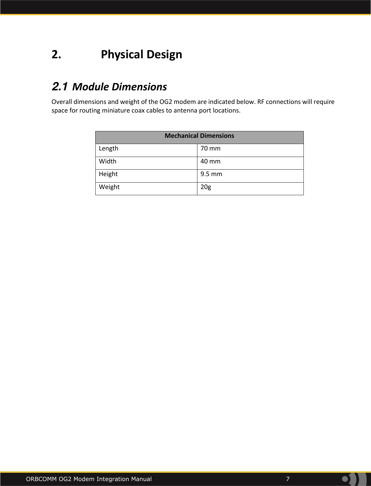    ORBCOMM OG2 Modem Integration Manual            7 2.             Physical Design  2.1 Module Dimensions Overall dimensions and weight of the OG2 modem are indicated below. RF connections will require space for routing miniature coax cables to antenna port locations.   Mechanical Dimensions Length 70 mm Width 40 mm Height 9.5 mm Weight 20g       