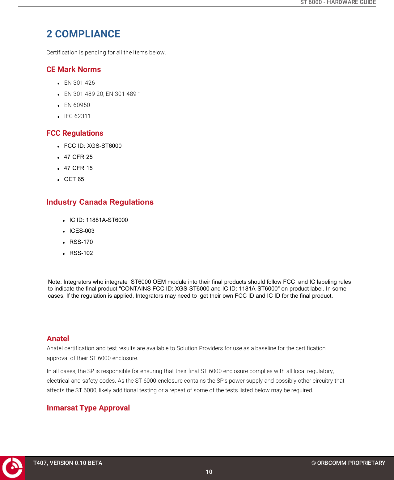 ST 6000 - HARDWARE GUIDE2 COMPLIANCECertification is pending for all the items below.CE Mark NormslEN 301 426lEN 301 489-20; EN 301 489-1lEN 60950lIEC 62311FCC RegulationslFCC ID: XGS-ST6000l47 CFR 25l47 CFR 15lOET 65Industry Canada RegulationslIC ID: 11881A-ST6000lICES-003lRSS-170lRSS-102T407, VERSION 0.10 BETA10© ORBCOMM PROPRIETARYNote: Integrators who integrate  ST6000 OEM module into their final products should follow FCC  and IC labeling rules to indicate the final product &quot;CONTAINS FCC ID: XGS-ST6000 and IC ID: 1181A-ST6000&quot; on product label. In some cases, If the regulation is applied, Integrators may need to  get their own FCC ID and IC ID for the final product.AnatelAnatel certification and test results are available to Solution Providers for use as a baseline for the certification approval of their ST 6000 enclosure.In all cases, the SP is responsible for ensuring that their final ST 6000 enclosure complies with all local regulatory, electrical and safety codes. As the ST 6000 enclosure contains the SP&apos;s power supply and possibly other circuitry that affects the ST 6000, likely additional testing or a repeat of some of the tests listed below may be required.Inmarsat Type Approval