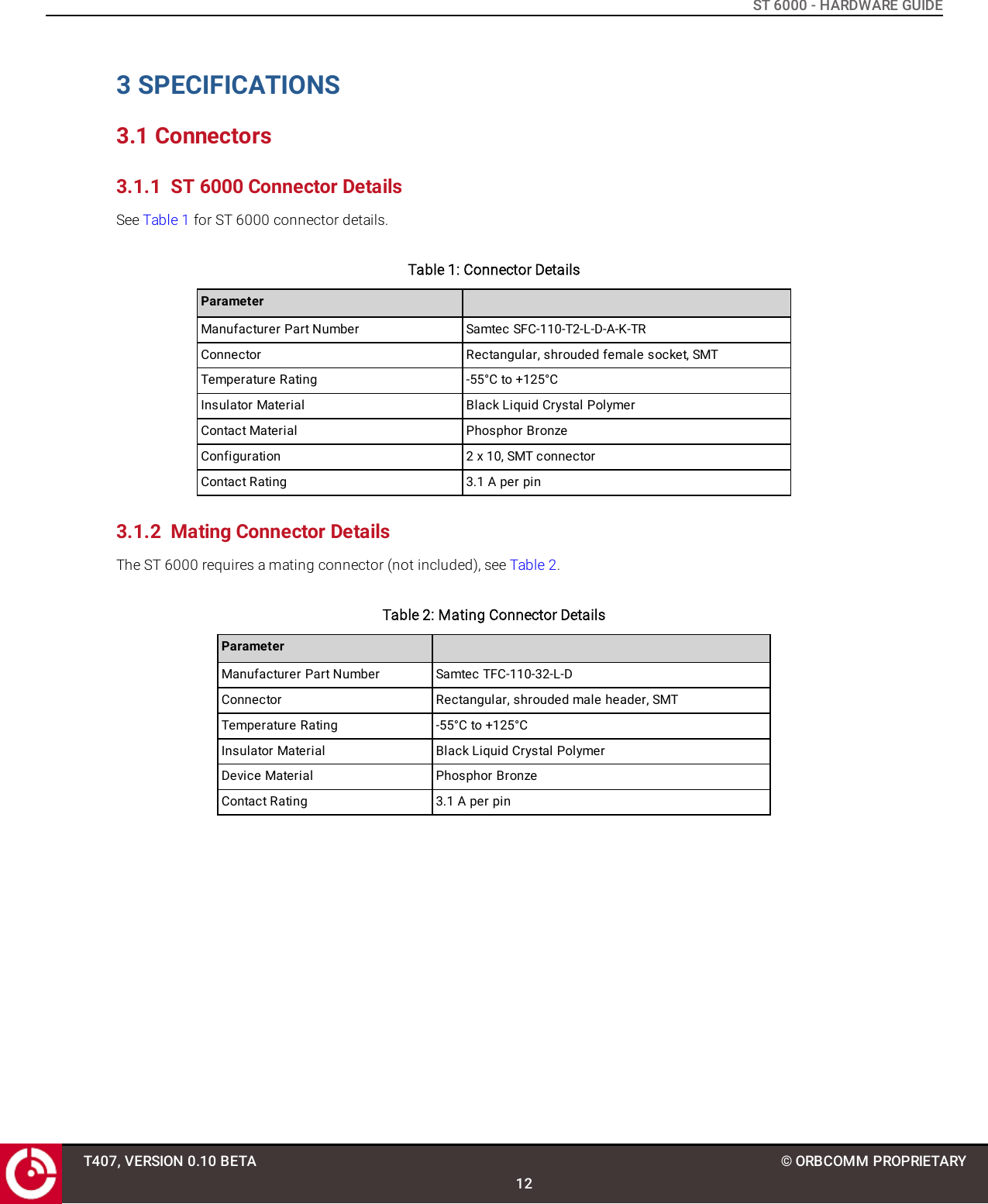 ST 6000 - HARDWARE GUIDE3 SPECIFICATIONS3.1 Connectors3.1.1 ST 6000 Connector DetailsSee Table 1 for ST 6000 connector details.Table 1: Connector DetailsParameterManufacturer Part Number Samtec SFC-110-T2-L-D-A-K-TRConnector Rectangular, shrouded female socket, SMTTemperature Rating -55°C to +125°CInsulator Material Black Liquid Crystal PolymerContact Material Phosphor BronzeConfiguration 2 x 10, SMT connectorContact Rating 3.1 A per pin3.1.2 Mating Connector DetailsThe ST 6000 requires a mating connector (not included), see Table 2.Table 2: Mating Connector DetailsParameterManufacturer Part Number Samtec TFC-110-32-L-DConnector Rectangular, shrouded male header, SMTTemperature Rating -55°C to +125°CInsulator Material Black Liquid Crystal PolymerDevice Material Phosphor BronzeContact Rating 3.1 A per pinT407, VERSION 0.10 BETA12© ORBCOMM PROPRIETARY