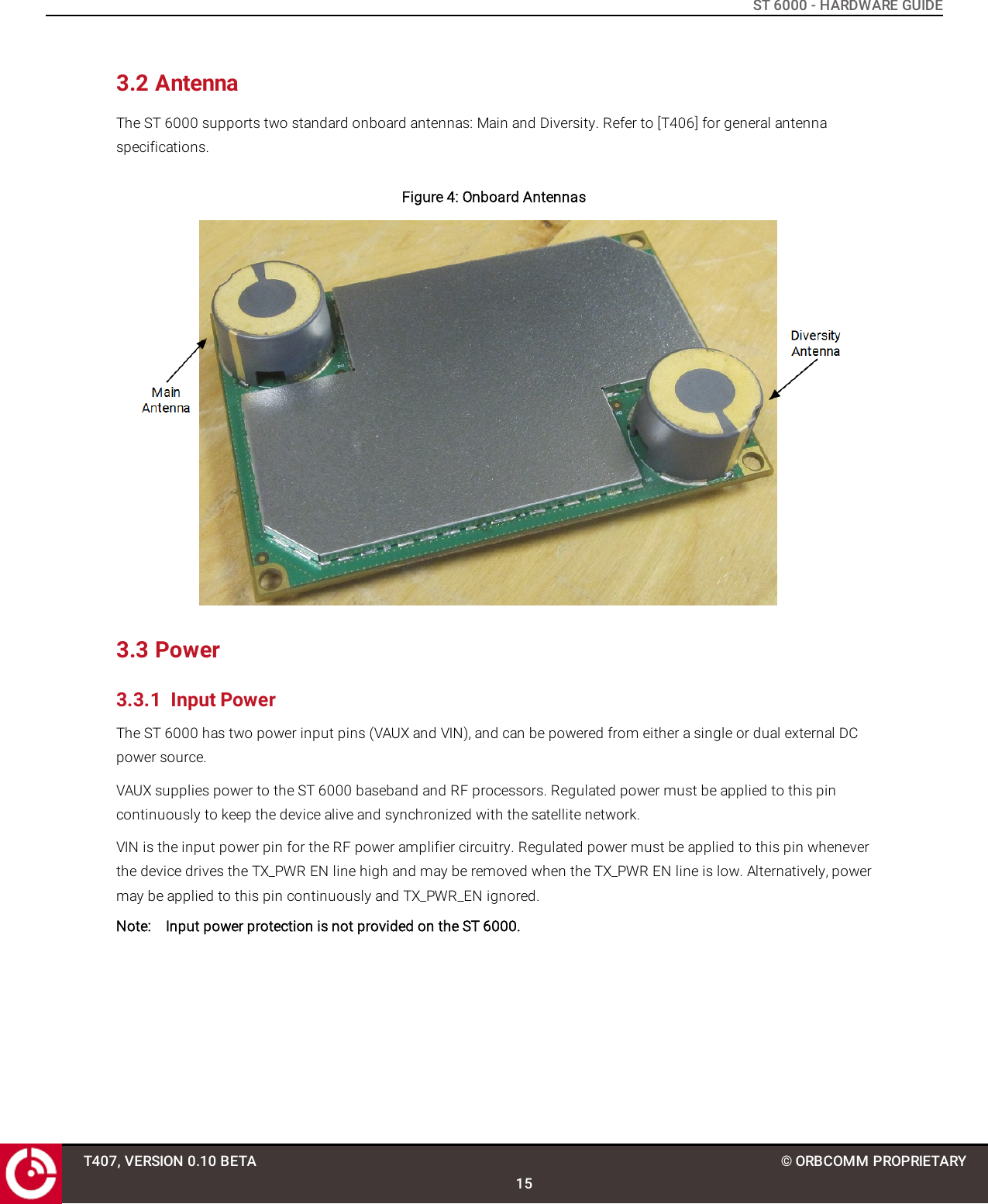 ST 6000 - HARDWARE GUIDE3.2 AntennaThe ST 6000 supports two standard onboard antennas: Main and Diversity. Refer to [T406] for general antennaspecifications.Figure 4: Onboard Antennas3.3 Power3.3.1 Input PowerThe ST 6000 has two power input pins (VAUX and VIN), and can be powered from either a single or dual external DCpower source.VAUX supplies power to the ST 6000 baseband and RF processors. Regulated power must be applied to this pincontinuously to keep the device alive and synchronized with the satellite network.VIN is the input power pin for the RF power amplifier circuitry. Regulated power must be applied to this pin wheneverthe device drives the TX_PWR EN line high and may be removed when the TX_PWR EN line is low. Alternatively, powermay be applied to this pin continuously and TX_PWR_EN ignored.Note: Input power protection is not provided on the ST 6000.T407, VERSION 0.10 BETA15© ORBCOMM PROPRIETARY