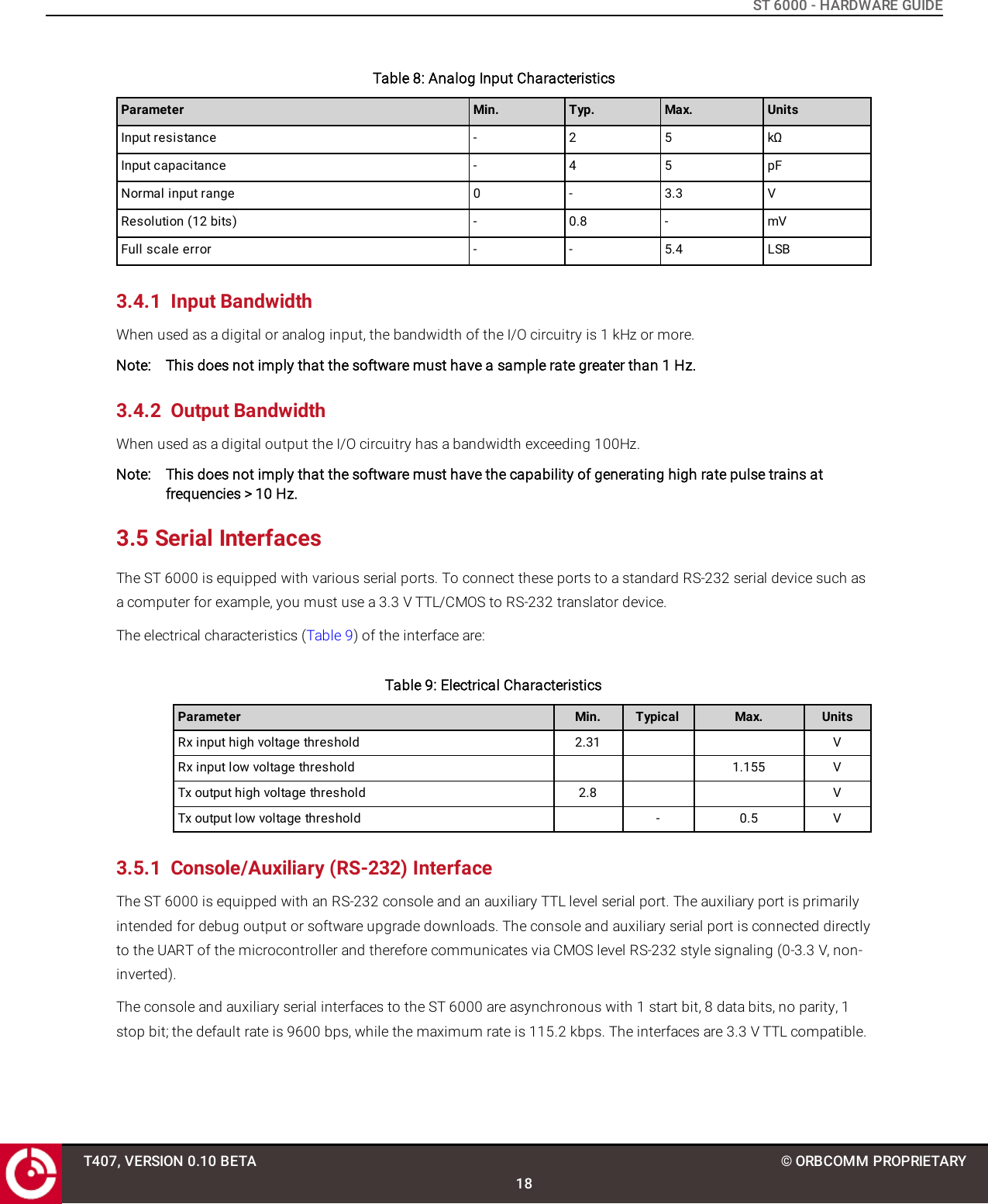 ST 6000 - HARDWARE GUIDETable 8: Analog Input CharacteristicsParameter Min. Typ. Max. UnitsInput resistance - 2 5 kΩInput capacitance - 4 5 pFNormal input range 0 - 3.3 VResolution (12 bits) - 0.8 - mVFull scale error - - 5.4 LSB3.4.1 Input BandwidthWhen used as a digital or analog input, the bandwidth of the I/O circuitry is 1 kHz or more.Note: This does not imply that the software must have a sample rate greater than 1 Hz.3.4.2 Output BandwidthWhen used as a digital output the I/O circuitry has a bandwidth exceeding 100Hz.Note: This does not imply that the software must have the capability of generating high rate pulse trains atfrequencies &gt; 10 Hz.3.5 Serial InterfacesThe ST 6000 is equipped with various serial ports. To connect these ports to a standard RS-232 serial device such asa computer for example, you must use a 3.3 V TTL/CMOS to RS-232 translator device.The electrical characteristics (Table 9) of the interface are:Table 9: Electrical CharacteristicsParameter Min. Typical Max. UnitsRx input high voltage threshold 2.31 VRx input low voltage threshold 1.155 VTx output high voltage threshold 2.8 VTx output low voltage threshold - 0.5 V3.5.1 Console/Auxiliary (RS-232) InterfaceThe ST 6000 is equipped with an RS-232 console and an auxiliary TTL level serial port. The auxiliary port is primarilyintended for debug output or software upgrade downloads. The console and auxiliary serial port is connected directlyto the UART of the microcontroller and therefore communicates via CMOS level RS-232 style signaling (0-3.3 V, non-inverted).The console and auxiliary serial interfaces to the ST 6000 are asynchronous with 1 start bit, 8 data bits, no parity, 1stop bit; the default rate is 9600 bps, while the maximum rate is 115.2 kbps. The interfaces are 3.3 V TTL compatible.T407, VERSION 0.10 BETA18© ORBCOMM PROPRIETARY