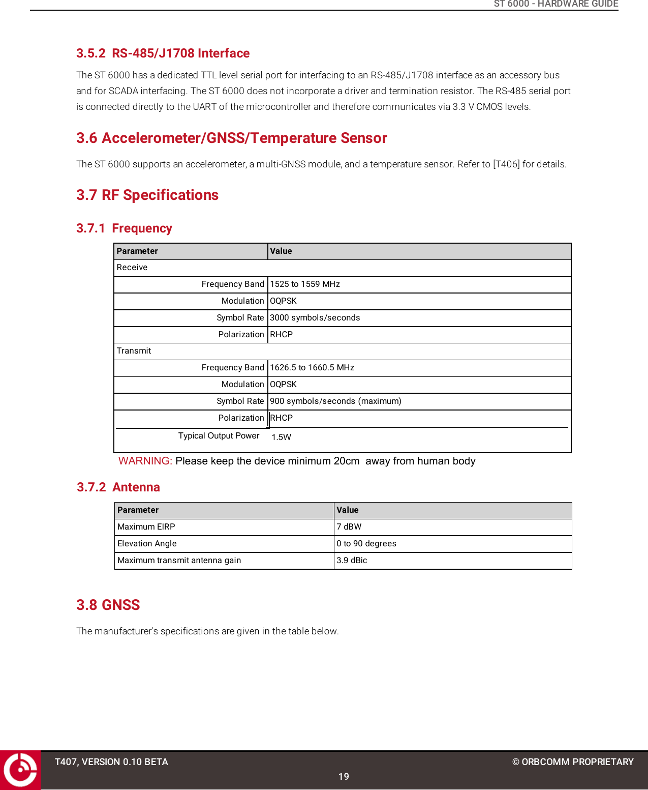 ST 6000 - HARDWARE GUIDE3.5.2 RS-485/J1708 InterfaceThe ST 6000 has a dedicated TTL level serial port for interfacing to an RS-485/J1708 interface as an accessory busand for SCADA interfacing. The ST 6000 does not incorporate a driver and termination resistor. The RS-485 serial portis connected directly to the UART of the microcontroller and therefore communicates via 3.3 V CMOS levels.3.6 Accelerometer/GNSS/Temperature SensorThe ST 6000 supports an accelerometer, a multi-GNSS module, and a temperature sensor. Refer to [T406] for details.3.7 RF Specifications3.7.1 FrequencyParameter ValueReceiveFrequency Band 1525 to 1559 MHzModulation OQPSKSymbol Rate 3000 symbols/secondsPolarization RHCPTransmitFrequency Band 1626.5 to 1660.5 MHzModulation OQPSKSymbol Rate 900 symbols/seconds (maximum)Polarization RHCPParameter ValueMaximum EIRP 7 dBWElevation Angle 0 to 90 degreesMaximum transmit antenna gain 3.9 dBic3.8 GNSSThe manufacturer&apos;s specifications are given in the table below.T407, VERSION 0.10 BETA19© ORBCOMM PROPRIETARYTypical Output Power 1.5WWARNING: Please keep the device minimum 20cm  away from human body 3.7.2 Antenna