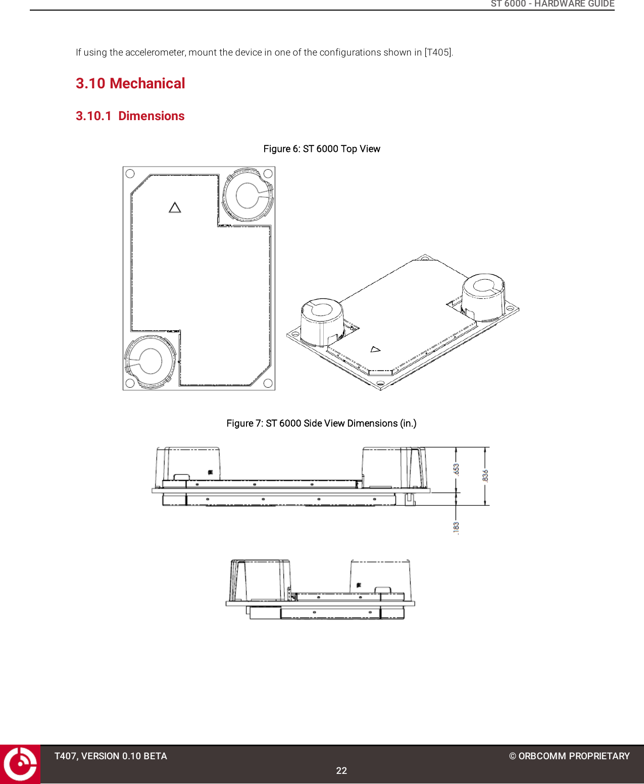 ST 6000 - HARDWARE GUIDEIf using the accelerometer, mount the device in one of the configurations shown in [T405].3.10 Mechanical3.10.1 DimensionsFigure 6: ST 6000 Top ViewFigure 7: ST 6000 Side View Dimensions (in.)T407, VERSION 0.10 BETA22© ORBCOMM PROPRIETARY